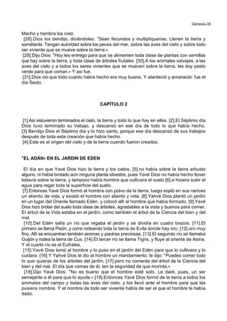 Génesis-39
Macho y hembra los creó.
[28].Dios los bendijo, diciéndoles: *Sean fecundos y multiplíquense. Llenen la tierra y
sométanla. Tengan autoridad sobre los peces del mar, sobre las aves del cielo y sobre todo
ser viviente que se mueve sobre la tierra.+
[29].Dijo Dios: *Hoy les entrego para que se alimenten toda clase de plantas con semillas
que hay sobre la tierra, y toda clase de árboles frutales. [30].A los animales salvajes, a las
aves del cielo y a todos los seres vivientes que se mueven sobre la tierra, les doy pasto
verde para que coman.+ Y así fue.
[31].Dios vio que todo cuanto había hecho era muy bueno. Y atardeció y amaneció: fue el
día Sexto.
CAPÍTULO 2
[1].Así estuvieron terminados el cielo, la tierra y todo lo que hay en ellos. [2].El Séptimo día
Dios tuvo terminado su trabajo, y descansó en ese día de todo lo que había hecho.
[3].Bendijo Dios el Séptimo día y lo hizo santo, porque ese día descansó de sus trabajos
después de toda esta creación que había hecho.
[4].Este es el origen del cielo y de la tierra cuando fueron creados.
**EL ADÁN++ EN EL JARDIN DE EDEN
El día en que Yavé Dios hizo la tierra y los cielos, [5].no había sobre la tierra arbusto
alguno, ni había brotado aún ninguna planta silvestre, pues Yavé Dios no había hecho llover
todavía sobre la tierra, y tampoco había hombre que cultivara el suelo [6].e hiciera subir el
agua para regar toda la superficie del suelo.
[7].Entonces Yavé Dios formó al hombre con polvo de la tierra; luego sopló en sus narices
un aliento de vida, y existió el hombre con aliento y vida. [8].Yahvé Dios plantó un jardín
en un lugar del Oriente llamado Edén, y colocó allí al hombre que había formado. [9].Yavé
Dios hizo brotar del suelo toda clase de árboles, agradables a la vista y buenos para comer.
El árbol de la Vida estaba en el jardín, como también el árbol de la Ciencia del bien y del
mal.
[10].Del Edén salía un río que regaba el jardín y se dividía en cuatro brazos. [11].El
primero se llama Pisón, y corre rodeando toda la tierra de Evila donde hay oro, [12].oro muy
fino. Allí se encuentran también aromas y piedras preciosas. [13].El segundo río se llamaba
Guijón y rodea la tierra de Cus. [14].El tercer río se llama Tigris, y fluye al oriente de Asiria.
Y el cuarto río es el Eufrates.
[15].Yavé Dios tomó al hombre y lo puso en el jardín del Edén para que lo cultivara y lo
cuidara. [16].Y Yahvé Dios le dio al hombre un mandamiento; le dijo: *Puedes comer todo
lo que quieras de los árboles del jardín, [17].pero no comerás del árbol de la Ciencia del
bien y del mal. El día que comas de él, ten la seguridad de que morirás.+
[18].Dijo Yavé Dios: *No es bueno que el hombre esté solo. Le daré, pues, un ser
semejante a él para que lo ayude.+ [19].Entonces Yavé Dios formó de la tierra a todos los
animales del campo y todas las aves del cielo, y los llevó ante el hombre para que les
pusiera nombre. Y el nombre de todo ser viviente había de ser el que el hombre le había
dado.
 