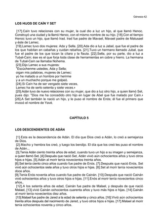 Génesis-42
LOS HIJOS DE CAÍN Y SET
[17].Caín tuvo relaciones con su mujer, la cual dio a luz un hijo, al que llamó Henoc.
Construyó una ciudad y la llamó Henoc, con el mismo nombre de su hijo. [18].Con el tiempo
Henoc tuvo un hijo, que llamó Irad. Irad fue padre de Mavael, Mavael padre de Matusael
y éste de Lamec.
[19].Lamec tuvo dos mujeres: Ada y Sella. [20].Ada dio a luz a Jabel, que fue el padre de
los que habitan en cabañas y cuidan rebaños. [21].Tuvo un hermano llamado Jubal, que
fue el padre de los que tocan la cítara y la flauta. [22].Sella, por su parte, dio a luz a
Tubal-Caín; ése es el que forja toda clase de herramientas en cobre y hierro. La hermana
de Tubal-Caín se llamaba Nohema.
[23].Dijo Lamec a sus mujeres:
*Escúchenme ustedes, Ada y Sella;
oigan mis palabras, mujeres de Lamec:
yo he matado a un hombre por herirme
y a un muchacho porque me golpeó.
[24].Si Caín ha de ser vengado siete veces,
Lamec ha de serlo setenta y siete veces.+
[25].Adán tuvo de nuevo relaciones con su mujer, que dio a luz otro hijo, a quien llamó Set,
pues dijo: *Dios me ha concedido otro hijo en lugar de Abel que fue matado por Caín.+
[26].A Set también le nació un hijo, y le puso el nombre de Enós; él fue el primero que
invocó el nombre de Yavé.
CAPÍTULO 5
LOS DESCENDIENTES DE ADÁN
[1].Esta es la descendencia de Adán. El día que Dios creó a Adán, lo creó a semejanza
de Dios.
[2].Macho y hembra los creó, y luego los bendijo. El día que los creó les puso el nombre
de Adán...
[3].Tenía Adán ciento treinta años de edad, cuando tuvo un hijo a su imagen y semejanza,
a quien llamó Set. [4].Después que nació Set, Adán vivió aún ochocientos años y tuvo otros
hijos e hijas. [5].Adán al morir tenía novecientos treinta años.
[6].Set tenía ciento cinco años cuando fue padre de Enós. [7].Después que nació Enós, Set
vivió aún ochocientos siete años y tuvo otros hijos e hijas. [8].Set al morir tenía novecientos
doce años.
[9].Tenía Enós noventa años cuando fue padre de Cainán. [10].Después que nació Cainán
vivió ochocientos años y tuvo otros hijos e hijas. [11].Enós al morir tenía novecientos cinco
años,.
[12].A los setenta años de edad, Cainán fue padre de Malael, y después de que nació
Malael, [13].vivió Cainán ochocientos cuarenta años y tuvo más hijos e hijas. [14].Cainán
al morir tenía novecientos diez años.
[15].Malael fue padre de Jared a la edad de setenta y cinco años. [16].Vivió aún ochocientos
treinta años después del nacimiento de Jared, y tuvo otros hijos e hijas. [17].Malael al morir
tenía ochocientos noventa y cinco años.
 