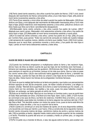 Génesis-43
[18].Tenía Jared ciento sesenta y dos años cuando fue padre de Henoc. [19].Y vivió Jared
después del nacimiento de Henoc ochocientos años y tuvo más hijos e hijas. [20].Jared al
morir tenía novecientos sesenta y dos años.
[21].Tenía Enoc sesenta y cinco años de edad cuando fue padre de Matusalén. [22].Enoc
anduvo con Dios y vivió después del nacimiento de Matusalén trescientos años y tuvo más
hijos e hijas. [23].En total Enoc vivió trescientos sesenta y cinco años. [24].Enoc anduvo con
Dios hasta que Dios se lo llevó: sencillamente desapareció.
[25].Matusalén tenía ciento ochenta y dos años cuando fue padre de Lamec. [26].Y
después que nació Lamec, Matusalén vivió setecientos ochenta y dos años y fue padre de
otros hijos e hijas. [27].Matusalén al morir tenía novecientos sesenta y nueve años.
[28].A la edad de ciento ochenta y dos años, Lamec fue padre de un hijo, [29].y le puso
por nombre Noé, pues pensó: *Este nos servirá de consuelo en medio de nuestro trabajo
y del cansancio de nuestras manos, debido a la tierra que maldijo Yavé.+ [30].Vivió Lamec,
después que le nació Noé, quinientos noventa y cinco años, y fue padre de más hijos e
hijas. Lamec al morir tenía setecientos setenta y siete años.
CAPÍTULO 6
HIJOS DE DIOS E HIJAS DE LOS HOMBRES
[1].Cuando los hombres empezaron a multiplicarse sobre la tierra y les nacieron hijas,
[2].los hijos de Dios se dieron cuenta de que las hijas de los hombres eran hermosas, y
tomaron por esposas aquellas que les gustaron. [3].Entonces dijo Yavé: *No permanecerá
para siempre mi espíritu en el hombre, porque no es más que carne. Que su vida no pase
los ciento veinte años.+ [4].En ese entonces había gigantes sobre la tierra, y también los
hubo después, cuando los hijos de Dios se unieron a las hijas de los hombres y tuvieron
hijos de ellas. Estos fueron los héroes de la antigüedad, hombres famosos.
El diluvio
[5].Yavé vio que la maldad del hombre en la tierra era grande y que todos sus pensamientos
tendían siempre al mal. [6].Se arrepintió, pues, de haber creado al hombre, y se afligió su
corazón. [7].Dijo: *Borraré de la superficie de la tierra a esta humanidad que he creado, y lo
mismo haré con los animales, los reptiles y las aves, pues me pesa haberlos creado.+
[8].Noé, sin embargo, se había ganado el cariño de Yavé.
[9].Esta es la historia de Noé. Noé fue en sus tiempo un hombre justo y que se portó bien
en todo; Noé caminaba con Dios. [10].Noé tuvo tres hijos: Sem, Cam y Jafet. [11].El mundo
se corrompió a los ojos de Dios y se llenó de violencia. [12].Miró Dios a la tierra, y vio que
estaba corrompida, pues todos los mortales en la tierra seguían los caminos del mal. [13].Y
dijo Dios a Noé: *He decidido acabar con todos los seres vivos, pues la tierra está llena de
violencia por culpa de ellos, y los voy a suprimir de la tierra.
[14].En cuanto a ti, construye un arca de madera de ciprés; en el arca dispondrás celditas,
y la recubrirás con brea por dentro y por fuera. [15].La construirás de la siguiente manera:
tendrá ciento cincuenta metros de largo, veinticinco metros de ancho y quince metros de
alto. [16].Le pondrás un techo, dejando medio metro entre la parte superior de los costados
y el techo. Pondrás la puerta del arca en un costado y harás un primer piso, un segundo
y un tercero.
[17].Por mi parte voy a mandar el diluvio, o sea, las aguas sobre la tierra, para acabar con
 