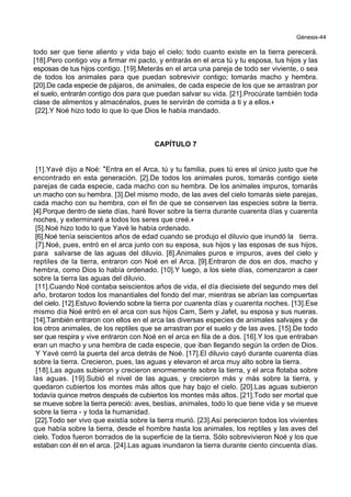Génesis-44
todo ser que tiene aliento y vida bajo el cielo; todo cuanto existe en la tierra perecerá.
[18].Pero contigo voy a firmar mi pacto, y entrarás en el arca tú y tu esposa, tus hijos y las
esposas de tus hijos contigo. [19].Meterás en el arca una pareja de todo ser viviente, o sea
de todos los animales para que puedan sobrevivir contigo; tomarás macho y hembra.
[20].De cada especie de pájaros, de animales, de cada especie de los que se arrastran por
el suelo, entrarán contigo dos para que puedan salvar su vida. [21].Procúrate también toda
clase de alimentos y almacénalos, pues te servirán de comida a ti y a ellos.+
[22].Y Noé hizo todo lo que lo que Dios le había mandado.
CAPÍTULO 7
[1].Yavé dijo a Noé: *Entra en el Arca, tú y tu familia, pues tú eres el único justo que he
encontrado en esta generación. [2].De todos los animales puros, tomarás contigo siete
parejas de cada especie, cada macho con su hembra. De los animales impuros, tomarás
un macho con su hembra. [3].Del mismo modo, de las aves del cielo tomarás siete parejas,
cada macho con su hembra, con el fin de que se conserven las especies sobre la tierra.
[4].Porque dentro de siete días, haré llover sobre la tierra durante cuarenta días y cuarenta
noches, y exterminaré a todos los seres que creé.+
[5].Noé hizo todo lo que Yavé le había ordenado.
[6].Noé tenía seiscientos años de edad cuando se produjo el diluvio que inundó la tierra.
[7].Noé, pues, entró en el arca junto con su esposa, sus hijos y las esposas de sus hijos,
para salvarse de las aguas del diluvio. [8].Animales puros e impuros, aves del cielo y
reptiles de la tierra, entraron con Noé en el Arca. [9].Entraron de dos en dos, macho y
hembra, como Dios lo había ordenado. [10].Y luego, a los siete días, comenzaron a caer
sobre la tierra las aguas del diluvio.
[11].Cuando Noé contaba seiscientos años de vida, el día diecisiete del segundo mes del
año, brotaron todos los manantiales del fondo del mar, mientras se abrían las compuertas
del cielo. [12].Estuvo lloviendo sobre la tierra por cuarenta días y cuarenta noches. [13].Ese
mismo día Noé entró en el arca con sus hijos Cam, Sem y Jafet, su esposa y sus nueras.
[14].También entraron con ellos en el arca las diversas especies de animales salvajes y de
los otros animales, de los reptiles que se arrastran por el suelo y de las aves. [15].De todo
ser que respira y vive entraron con Noé en el arca en fila de a dos. [16].Y los que entraban
eran un macho y una hembra de cada especie, que iban llegando según la orden de Dios.
Y Yavé cerró la puerta del arca detrás de Noé. [17].El diluvio cayó durante cuarenta días
sobre la tierra. Crecieron, pues, las aguas y elevaron el arca muy alto sobre la tierra.
[18].Las aguas subieron y crecieron enormemente sobre la tierra, y el arca flotaba sobre
las aguas. [19].Subió el nivel de las aguas, y crecieron más y más sobre la tierra, y
quedaron cubiertos los montes más altos que hay bajo el cielo. [20].Las aguas subieron
todavía quince metros después de cubiertos los montes más altos. [21].Todo ser mortal que
se mueve sobre la tierra pereció: aves, bestias, animales, todo lo que tiene vida y se mueve
sobre la tierra - y toda la humanidad.
[22].Todo ser vivo que existía sobre la tierra murió. [23].Así perecieron todos los vivientes
que había sobre la tierra, desde el hombre hasta los animales, los reptiles y las aves del
cielo. Todos fueron borrados de la superficie de la tierra. Sólo sobrevivieron Noé y los que
estaban con él en el arca. [24].Las aguas inundaron la tierra durante ciento cincuenta días.
 
