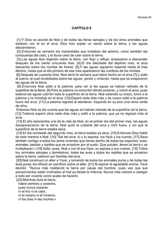 Génesis-45
CAPÍTULO 8
[1].Y Dios se acordó de Noé y de todas las fieras salvajes y de los otros animales que
estaban con él en el arca. Dios hizo soplar un viento sobre la tierra, y las aguas
descendieron.
[2].Entonces se cerraron los manantiales que brotaban del abismo, como también las
compuertas del cielo, y la lluvia cesó de caer sobre la tierra.
[3].Las aguas iban bajando sobre la tierra, con flujo y reflujo; empezaron a descender
después de los ciento cincuenta días. [4].El día diecisiete del séptimo mes, el arca
descansó sobre los montes de Ararat. [5].Y las aguas siguieron bajando hasta el mes
décimo, hasta que el día primero de ese mes aparecieron las cumbres de los montes.
[6].Después de cuarenta días, Noé abrió la ventana que había hecho en el arca [7].y soltó
al cuervo, el cual revoloteaba sobre las aguas, yendo y viniendo, hasta que se evaporaron
las aguas de la tierra.
[8].Entonces Noé soltó a la paloma, para ver si las aguas se habían retirado de la
superficie de la tierra. [9].Pero la paloma no encontró dónde posarse, y volvió al arca, pues
todavía las aguas cubrían toda la superficie de la tierra. Noé extendió su brazo, tomó a la
paloma y la introdujo en el arca. [10].Esperó siete días más y de nuevo soltó a la paloma
fuera del arca. [11].La paloma regresó al atardecer, trayendo en su pico una rama verde
de olivo.
Entonces Noé se dio cuenta que las aguas se habían retirado de la superficie de la tierra.
[12].Todavía esperó otros siete días más y soltó a la paloma, que ya no regresó más al
arca.
[13].El año seiscientos uno de la vida de Noé, en el primer día del primer mes, las aguas
desaparecieron de la tierra. Noé quitó la cubierta del arca y miró fuera, y vio que la
superficie de la tierra estaba seca.
[14].El día ventisiete del segundo mes, la tierra estaba ya seca. [15].Entonces Dios habló
de esta manera a Noé: [16].*Sal del arca, tú y tu esposa, tus hijos y tus nueras. [17].Saca
también contigo a todos los seres vivientes que tienes dentro de todas las especies: aves,
animales, bestias y reptiles que se arrastran por el suelo. Que pululen, llenen la tierra y se
multipliquen.+ [18].Salió, pues, Noé y con él sus hijos, su esposa y sus nueras. [19].Todos
los animales salvajes y domésticos, todas las aves y todos los reptiles que se arrastran
sobre la tierra, salieron por familias del arca.
[20].Noé construyó un altar a Yavé, y tomando de todos los animales puros y de todas las
aves puras, los ofreció en sacrificio sobre el altar. [21].Al aspirar el agradable aroma, Yavé
decidió: *Nunca más maldeciré la tierra por causa del hombre, pues veo que sus
pensamientos están inclinados al mal ya desde la infancia. Nunca más volveré a castigar
a todo ser viviente como acabo de hacerlo.
[22].Mientras dure la tierra,
habrá siembra y cosecha,
pues nunca cesarán
ni el frío ni el calor,
ni el verano ni el invierno
ni los días ni las noches.+
 