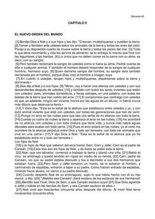 Génesis-46
CAPÍTULO 9
EL NUEVO ORDEN DEL MUNDO
[1].Bendijo Dios a Noé y a sus hijos y les dijo: *Crezcan, multiplíquense y pueblen la tierra.
[2].Teman y tiemblen ante ustedes todos los animales de la tierra y todas las aves del cielo.
Pongo a su disposición cuanto se mueve sobre la tierra y todos los peces del mar. [3].Todo
lo que tiene movimiento y vida les servirá de alimento; se lo entrego lo mismo que hice con
las legumbres y las hierbas. [4].Lo único que no deben comer es la carne con su alma, es
decir, con su sangre.
[5].Pero también reclamaré la sangre de ustedes como si fuera su alma. Pediré cuenta de
ella a cualquier animal. Y también el hombre deberá responder de la sangre de cualquier
hombre, hermano suyo. [6].Quien derrame sangre del hombre, su sangre será también
derramada por el hombre, porque Dios creó al hombre a imagen suya.
[7].En cuanto a ustedes, tengan hijos y multiplíquense, dispérsense sobre la tierra y
domínenla.+
[8].Dios dijo a Noé y a sus hijos: [9].*Miren, voy a hacer una alianza con ustedes y con sus
descendientes después de ustedes; [10].y también con todos los seres vivientes que están
con ustedes: aves, animales domésticos, y fieras salvajes, en una palabra, con todas las
bestias de la tierra que han salido del arca. [11].El compromiso que contraigo con ustedes
es que, en adelante, ningún ser viviente morirá por las aguas de un diluvio, ni habrá nunca
más diluvio que destruya la tierra.+
[12].Y Dios dijo: *Esta es la señal de la alianza que establezco entre ustedes y yo, y con
todo animal viviente que esté con ustedes, por todas las generaciones que han de venir:
[13].Pongo mi arco en las nubes para que sea una señal de mi alianza con toda la tierra.
[14].Cuando yo cubra de nubes la tierra y aparezca el arco en las nubes, [15].me acordaré
de mi alianza con ustedes y con toda criatura que tiene vida, y nunca más habrá aguas
diluviales para acabar con toda carne. [16].Pues el arco estará en las nubes; yo al verlo me
acordaré de la alianza perpetua entre Dios y todo ser terrestre, con todo ser animado que
vive en una carne.+ [17].Y dijo Dios a Noé: *Esta es la señal de la alianza que yo he
establecido entre mí y todo ser terrestre.+
Los hijos de Noé
[18].Los hijos de Noé que salieron del arca fueron Sem, Cam y Jafet. Cam es el padre de
Canaán. [19].Esos tres son los hijos de Noé, y de éstos se pobló toda la tierra.
[20].Noé, que era labrador, comenzó a trabajar la tierra y plantó una viña. [21].Bebió el
vino, se embriagó y quedó tendido sin ropas en medio de su tienda. [22].Cam, padre de
Canaán, vio que su padre estaba desnudo y fue a decírselo a sus dos hermanos que
estaban fuera. [23].Pero Sem y Jafet tomaron un manto, se lo echaron al hombro, y
caminando de espaldas, entraron a tapar a su padre. Como habían entrado de espaldas,
mirando hacia afuera, no vieron a su padre desnudo.
[24].Cuando despertó Noé de su embriaguez, supo lo que había hecho con él su hijo
menor, y dijo: [25].*¡Maldito sea Canaán! ¡Será esclavo de los esclavos de sus hermanos!
[26].¡Bendito sea Yavé, Dios de Sem, y sea Canaán esclavo suyo! [27].Que Dios agrande
a Jafet y habite en las tiendas de Sem, y sea Canaán esclavo de ellos.+
[27].Noé vivió aún trescientos cincuenta años después del diluvio. Al morir Noé tenía
novecientos cincuenta años.
 