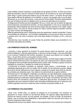 Introducción-3
Toda la Biblia recalca la libertad, la gratuitidad de los gestos de Dios. Un Dios que ama a
todos los hombres y que los conduce a todos hacia él, le conozcan o no, pero que además
sabe elegir a quien quiera para darle lo que no les dará a otros. Y el hecho de que Dios
haya creado millones de galaxias no le impedirá, si quiere, de escoger sólo a una de ellas;
allí pondrá, en un rincón del universo, a esa raza de "homo habilis" (hombre emprendedor)
a la que la Palabra de Dios ha elegido como su punto de aterrizaje en la creación.
No llegó pues el hombre por pura casualidad. No es un mono que, por el efecto de algunas
transmutaciones cromosómicas fortuitas, se haya despertado un día con la capacidad de
comprender; habría bastante que decir de esos juegos del azar gracias a los cuales, según
algunos dicen, una raza de monos produjo sin mayor esfuerzo algunos grandes músicos
y un buen número de niñasguapas.
Miles de generaciones fueron necesarias para que apareciera nuestra humanidad. Fueron
innumerables los eslabones, los humildes antepasados a los que tal vez Dios ya conocía
y amaba como nos ama a nosotros; pero ante ellos estaba el modelo y el fin, y ése era
Cristo.
Quisiéramos aquí recordar en pocas líneas las grandes etapas que precedieron a la
formación del pueblo de la Biblia.
LOS PRIMEROS PASOS DEL HOMBRE:
¿Cuándo y cómo apareció el hombre? Se podrá discutir sobre los términos: ¿de qué
hombre hablamos? ¿Del que partía piedras, o del que inventó el fuego, o del que enterraba
a sus muertos? Hablamos del hombre verdadero, de aquel cuyo espíritu es a imagen de
Dios, y al que Dios conoce y que puede conocer a Dios.
Nadie puede responder a esta cuestión de manera precisa. Durante largos siglos el hombre
casi no cambió la faz de la tierra. Su género de vida y las creaciones de su espíritu apenas
lo distinguían de los primates antropomorfos de los cuales salió. Familias y grupos humanos
habitaban en cavernas y cazaban en medio de los bosques.
Lentamente el hombre inventaba su lenguaje, hacía armas y herramientas. no se
interesaba solamente por lo útil y lo visible. Era un artista. En las cavernas y grutas, debajo
de la tierra donde celebraba sus ritos mágicos, pintaba en la pared, lejos de la luz del día,
los animales que deseaba cazar. Hoy todavía nos admiramos de su genio artístico.
El hombre era un "ser religioso". Enterraba a sus difuntos con ritos destinados a asegurarles
una vida feliz en otro mundo. Siendo creado a la imagen de Dios, su inteligencia pensaba
instintivamente que continuaría viviendo después de la muerte. Por primitivo que fuera, este
hombre tenía una conciencia, podía amar, y descubría algo de Dios, de acuerdo con su
capacidad. pero sus comienzos habían sido marcados profundamente por la violencia y los
instintos egoístas comunes a todos los seres vivientes: el pecado estaba en él.
LAS PRIMERAS CIVILIZACIONES:
Hace unos 10.000 años, un cambio se preparó en la humanidad. Los hombres se
agruparon en mayor número en las llanuras fértiles. En algunos siglos descubrieron la
manera de cultivar la tierra, de criar ganado, de modelar y cocer la arcilla. Se levantaron
aldeas, que se unieron para defenderse y aprovechar mejor los recursos de la tierra. La
primera civilización había nacido.
Después todo se hizo muy rápido. Sobre la tierra aparecieron cinco centros de civilización.
 