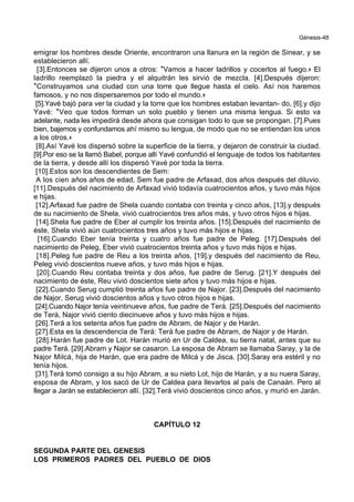 Génesis-48
emigrar los hombres desde Oriente, encontraron una llanura en la región de Sinear, y se
establecieron allí.
[3].Entonces se dijeron unos a otros: *Vamos a hacer ladrillos y cocerlos al fuego.+ El
ladrillo reemplazó la piedra y el alquitrán les sirvió de mezcla. [4].Después dijeron:
*Construyamos una ciudad con una torre que llegue hasta el cielo. Así nos haremos
famosos, y no nos dispersaremos por todo el mundo.+
[5].Yavé bajó para ver la ciudad y la torre que los hombres estaban levantan- do, [6].y dijo
Yavé: *Veo que todos forman un solo pueblo y tienen una misma lengua. Si esto va
adelante, nada les impedirá desde ahora que consigan todo lo que se propongan. [7].Pues
bien, bajemos y confundamos ahí mismo su lengua, de modo que no se entiendan los unos
a los otros.+
[8].Así Yavé los dispersó sobre la superficie de la tierra, y dejaron de construir la ciudad.
[9].Por eso se la llamó Babel, porque allí Yavé confundió el lenguaje de todos los habitantes
de la tierra, y desde allí los dispersó Yavé por toda la tierra.
[10].Estos son los descendientes de Sem:
A los cien años años de edad, Sem fue padre de Arfaxad, dos años después del diluvio.
[11].Después del nacimiento de Arfaxad vivió todavía cuatrocientos años, y tuvo más hijos
e hijas.
[12].Arfaxad fue padre de Shela cuando contaba con treinta y cinco años, [13].y después
de su nacimiento de Shela, vivió cuatrocientos tres años más, y tuvo otros hijos e hijas.
[14].Shela fue padre de Eber al cumplir los treinta años. [15].Después del nacimiento de
éste, Shela vivió aún cuatrocientos tres años y tuvo más hijos e hijas.
[16].Cuando Eber tenía treinta y cuatro años fue padre de Peleg. [17].Después del
nacimiento de Peleg, Eber vivió cuatrocientos treinta años y tuvo más hijos e hijas.
[18].Peleg fue padre de Reu a los treinta años, [19].y después del nacimiento de Reu,
Peleg vivió doscientos nueve años, y tuvo más hijos e hijas.
[20].Cuando Reu contaba treinta y dos años, fue padre de Serug. [21].Y después del
nacimiento de éste, Reu vivió doscientos siete años y tuvo más hijos e hijas.
[22].Cuando Serug cumplió treinta años fue padre de Najor. [23].Después del nacimiento
de Najor, Serug vivió doscientos años y tuvo otros hijos e hijas.
[24].Cuando Najor tenía veintinueve años, fue padre de Terá. [25].Después del nacimiento
de Terá, Najor vivió ciento diecinueve años y tuvo más hijos e hijas.
[26].Terá a los setenta años fue padre de Abram, de Najor y de Harán.
[27].Esta es la descendencia de Terá: Terá fue padre de Abram, de Najor y de Harán.
[28].Harán fue padre de Lot. Harán murió en Ur de Caldea, su tierra natal, antes que su
padre Terá. [29].Abram y Najor se casaron. La esposa de Abram se llamaba Saray, y la de
Najor Milcá, hija de Harán, que era padre de Milcá y de Jisca. [30].Saray era estéril y no
tenía hijos.
[31].Terá tomó consigo a su hijo Abram, a su nieto Lot, hijo de Harán, y a su nuera Saray,
esposa de Abram, y los sacó de Ur de Caldea para llevarlos al país de Canaán. Pero al
llegar a Jarán se establecieron allí. [32].Terá vivió doscientos cinco años, y murió en Jarán.
CAPÍTULO 12
SEGUNDA PARTE DEL GENESIS
LOS PRIMEROS PADRES DEL PUEBLO DE DIOS
 