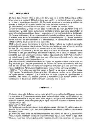 Génesis-49
DIOS LLAMA A ABRAM
[1].Yavé dijo a Abram: *Deja tu país, a los de tu raza y a la familia de tu padre, y anda a
la tierra que yo te mostraré. [2].Haré de ti una gran nación y te bendeciré; voy a engrandecer
tu nombre, y tú serás una bendición. [3].Bendeciré a quienes te bendigan y maldeciré a
quienes te maldigan. En ti serán bendecidas todas las razas de la tierra.+
[4].Partió Abram, tal como se lo había dicho Yavé, y Lot se fue también con él.
Abram tenía setenta y cinco años de edad cuando salió de Jarán. [5].Abram tomó a su
esposa Saray y a Lot, hijo de su hermano, con toda la fortuna que había acumulado y el
personal que había adquirido en Jarán, y se pusieron en marcha hacia la tierra de Canaán.
[6].Entraron en Canaán, y Abram atravesó el país hasta llegar al lugar sagrado de Siquem,
al árbol de Moré. En aquel tiempo los cananeos ocupaban el país. [7].Yavé se apareció a
Abram y le dijo: *Le daré esta tierra a tu descendencia.+ A consecuencia de esto, Abram
edificó un altar a Yavé que se le había aparecido.
[8].Desde allí pasó a la montaña, al oriente de Betel, y plantó su tienda de campaña,
teniendo Betel al oeste y Hay al oriente. También aquí edificó un altar a Yavé e invocó su
Nombre. [9].Luego Abram avanzó por etapas hacia el país de Negueb.
[10].En el país hubo hambre, y Abram bajó a Egipto a pasar allí ún tiempo, pues el hambre
abrumaba el país. [11].Estando ya para entrar en Egipto, dijo a Saray, su esposa: *Estoy
pensando que eres una mujer hermosa. [12].Los egipcios al verte dirán: "Es su mujer", y
me matarán para llevarte. [13].Di, pues, que eres mi hermana; esto será mucho mejor para
mí, y me respetarán en consideración a ti.+
[14].Efectivamente, cuando Abram entró en Egipto, los egipcios notaron que la mujer era
muy hermosa. [15].Después que la vieron los oficiales de Faraón, le hablaron a éste muy
bien de ella; por eso Saray fue conducida al palacio de Faraón, [16].y en atención a ella,
Faraón trató bien a Abram, quien recibió ovejas, vacas, burros, siervos y camellos.
[17].Pero Yavé afligió con grandes plagas a Faraón y su gente a causa de Saray.
[18].Entonces Faraón llamó a Abram y le dijo: *¡Mira lo que me has hecho! ¿Por qué no
me dijiste que era tu esposa? [19].Y yo la hice mi mujer porque me dijiste que era tu
hermana. ¡Ahí tienes a tu esposa! ¡Tómala y márchate!+ [20].Y Faraón ordenó a sus
hombres que lo devolvieran a la frontera con su mujer y todo lo suyo.
CAPÍTULO 13
[1].Abram, pues, salió de Egipto con su mujer y todo lo suyo, subiendo al Negueb; también
Lot estaba con él. [2].Abram era muy rico, pues tenía animales, plata y oro. [3].Viajando por
etapas, caminó desde el Negueb hasta Betel, llegando al lugar donde anteriormente había
levantado su tienda, entre Betel y Hay. [4].En aquel sitio había invocado el Nombre de Yavé
y construido un altar.
Separación de Abram y Lot
[5].También Lot, que iba con Abram, tenía rebaños, vacas y tiendas. [6].La tierra ya no les
permitía vivir en un mismo lugar, pues sus rebaños eran demasiado grandes como para que
estuvieran juntos.
[7].Hubo una pelea entre los pastores del rebaño de Abram y los de Lot. (Los cananeos
y los perezeos habitaban en el país en aquel tiempo). [8].Así pues, Abram le dijo a Lot:
*Mira, es mejor que no haya peleas entre nosotros, ni entre mis pastores y los tuyos, ya
 