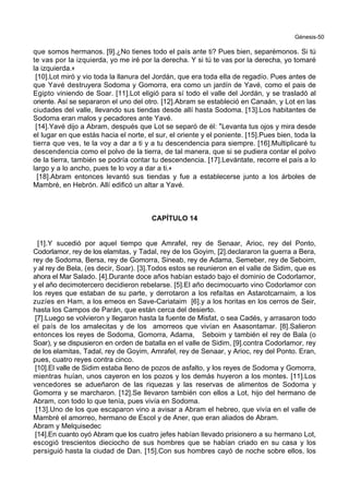 Génesis-50
que somos hermanos. [9].¿No tienes todo el país ante ti? Pues bien, separémonos. Si tú
te vas por la izquierda, yo me iré por la derecha. Y si tú te vas por la derecha, yo tomaré
la izquierda.+
[10].Lot miró y vio toda la llanura del Jordán, que era toda ella de regadío. Pues antes de
que Yavé destruyera Sodoma y Gomorra, era como un jardín de Yavé, como el pais de
Egipto viniendo de Soar. [11].Lot eligió para sí todo el valle del Jordán, y se trasladó al
oriente. Así se separaron el uno del otro. [12].Abram se estableció en Canaán, y Lot en las
ciudades del valle, llevando sus tiendas desde allí hasta Sodoma. [13].Los habitantes de
Sodoma eran malos y pecadores ante Yavé.
[14].Yavé dijo a Abram, después que Lot se separó de él: *Levanta tus ojos y mira desde
el lugar en que estás hacia el norte, el sur, el oriente y el poniente. [15].Pues bien, toda la
tierra que ves, te la voy a dar a ti y a tu descendencia para siempre. [16].Multiplicaré tu
descendencia como el polvo de la tierra, de tal manera, que si se pudiera contar el polvo
de la tierra, también se podría contar tu descendencia. [17].Levántate, recorre el país a lo
largo y a lo ancho, pues te lo voy a dar a ti.+
[18].Abram entonces levantó sus tiendas y fue a establecerse junto a los árboles de
Mambré, en Hebrón. Allí edificó un altar a Yavé.
CAPÍTULO 14
[1].Y sucedió por aquel tiempo que Amrafel, rey de Senaar, Arioc, rey del Ponto,
Codorlamor, rey de los elamitas, y Tadal, rey de los Goyim, [2].declararon la guerra a Bera,
rey de Sodoma, Bersa, rey de Gomorra, Sineab, rey de Adama, Semeber, rey de Seboim,
y al rey de Bela, (es decir, Soar). [3].Todos estos se reunieron en el valle de Sidim, que es
ahora el Mar Salado. [4].Durante doce años habían estado bajo el dominio de Codorlamor,
y el año decimotercero decidieron rebelarse. [5].El año decimocuarto vino Codorlamor con
los reyes que estaban de su parte, y derrotaron a los refaítas en Astarotcarnaim, a los
zuzíes en Ham, a los emeos en Save-Cariataim [6].y a los horitas en los cerros de Seir,
hasta los Campos de Parán, que están cerca del desierto.
[7].Luego se volvieron y llegaron hasta la fuente de Misfat, o sea Cadés, y arrasaron todo
el país de los amalecitas y de los amorreos que vivían en Asasontamar. [8].Salieron
entonces los reyes de Sodoma, Gomorra, Adama, Seboim y también el rey de Bala (o
Soar), y se dispusieron en orden de batalla en el valle de Sidim, [9].contra Codorlamor, rey
de los elamitas, Tadal, rey de Goyim, Amrafel, rey de Senaar, y Arioc, rey del Ponto. Eran,
pues, cuatro reyes contra cinco.
[10].El valle de Sidim estaba lleno de pozos de asfalto, y los reyes de Sodoma y Gomorra,
mientras huían, unos cayeron en los pozos y los demás huyeron a los montes. [11].Los
vencedores se adueñaron de las riquezas y las reservas de alimentos de Sodoma y
Gomorra y se marcharon. [12].Se llevaron también con ellos a Lot, hijo del hermano de
Abram, con todo lo que tenía, pues vivía en Sodoma.
[13].Uno de los que escaparon vino a avisar a Abram el hebreo, que vivía en el valle de
Mambré el amorreo, hermano de Escol y de Aner, que eran aliados de Abram.
Abram y Melquisedec
[14].En cuanto oyó Abram que los cuatro jefes habían llevado prisionero a su hermano Lot,
escogió trescientos dieciocho de sus hombres que se habían criado en su casa y los
persiguió hasta la ciudad de Dan. [15].Con sus hombres cayó de noche sobre ellos, los
 