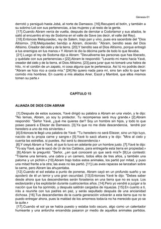 Génesis-51
derrotó y persiguió hasta Jobá, al norte de Damasco. [16].Recuperó el botín, y también a
su sobrino Lot con sus pertenencias, a las mujeres y al resto de la gente.
[17].Cuando Abram venía de vuelta, después de derrotar a Codorlamor y sus aliados, le
salió al encuentro el rey de Sodoma en el valle de Save (es decir, el valle del Rey).
[18].Entonces Melquisedec, rey de Salem, trajo pan y vino, pues era sacerdote del *Dios
Altísimo+. [19].Melquisedec bendijo a Abram, diciendo: *Abram, bendito seas del Dios
Altísimo, Creador del cielo y de la tierra. [20].Y bendito sea el Dios Altísimo, porque entregó
a tus enemigos en tus manos.+ Y Abram le dio la décima parte de todo lo que llevaba.
[21].Luego el rey de Sodoma dijo a Abram: *Devuélveme las personas que has liberado,
y quédate con sus pertenencias.+ [22].Abram le respondió: *Levanto mi mano hacia Yavé,
creador del cielo y de la tierra, el Dios Altísimo, [23].para jurar que no tomaré una hebra de
hilo, ni el cordón de un zapato, ni cosa alguna que te pertenezca. Así tú no podrás decir:
"Abram se hizo rico a costa mía." [24].No quiero nada para mí, sino tan sólo lo que han
comido mis hombres. En cuanto a mis aliados Aner, Escol y Mambré, que ellos mismos
tomen su parte.+
CAPÍTULO 15
ALIANZA DE DIOS CON ABRAM
[1].Después de estos sucesos, Yavé dirigió su palabra a Abram en una visión, y le dijo:
*No temas, Abram, yo soy tu protector. Tu recompensa será muy grande.+ [2].Abram
respondió: *Señor Yavé, ¿qué me quieres dar? Soy un hombre sin hijos, y todo lo que
poseo pasará a Eliezer de Damasco. [3].Ya que no me diste descendencia, tendré por
heredero a uno de mis sirvientes.+
[4].Entonces le llegó una palabra de Yavé: *Tu heredero no será Eliezer, sino un hijo tuyo,
nacido de tu propia carne y sangre.+ [5].Yavé lo sacó afuera y le dijo: *Mira al cielo y
cuenta las estrellas, si puedes. Así será tu descendencia.+
[6].Y creyó Abram a Yavé, el que lo tuvo en adelante por un hombre justo. [7].Yavé le dijo:
*Yo soy Yavé, que te sacó de Ur de los Caldeos, para entregarte esta tierra en propiedad.+
[8].Abram le preguntó: *Señor, ¿en qué conoceré yo que será mía?+ [9].Le contestó:
*Tráeme una ternera, una cabra y un carnero, todos ellos de tres años, y también una
paloma y un pichón.+ [10].Abram trajo todos estos animales, los partió por mitad, y puso
una mitad frente a la otra; las aves no las partió. [11].Las aves rapaces se lanzaban sobre
la carne, pero Abram las ahuyentaba.
[12].Cuando el sol estaba a punto de ponerse, Abram cayó en un profundo sueño y se
apoderó de él un terror y una gran oscuridad. [13].Entonces Yavé le dijo: *Debes saber
desde ahora que tus descendientes serán forasteros en una tierra que no es suya. Los
esclavizarán y los explotarán durante cuatrocientos años. [14].Pero yo vendré a juzgar a la
nación que los ha oprimido, y después saldrán cargados de riquezas. [15].En cuanto a ti,
irás a reunirte con tus padres en paz, y serás sepultado después de una ancianidad
dichosa. [16].Tus descendientes de la cuarta generación volverán a esta tierra que no te
puedo entregar ahora, pues la maldad de los amorreos todavía no ha merecido que yo se
la quite.+
[17].Cuando el sol ya se había puesto y estaba todo oscuro, algo como un calentador
humeante y una antorcha encendida pasaron pr medio de aquellos animales partidos.
 