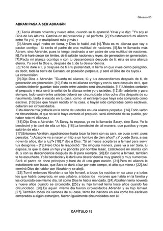 Génesis-53
ABRAM PASA A SER ABRAHÁN
[1].Tenía Abram noventa y nueve años, cuando se le apareció Yavé y le dijo: *Yo soy el
Dios de las Alturas. Camina en mi presencia y sé perfecto. [2].Yo estableceré mi alianza
entre Yo y tú, y te multiplicaré más y más.+
[3].Abram cayó rostro en tierra, y Dios le habló así: [4].*Esta es mi alianza que voy a
pactar contigo: tú serás el padre de una multitud de naciones. [5].No te llamarás más
Abram, sino Abrahán, pues te tengo destinado a ser padre de una multitud de naciones.
[6].Yo te haré crecer sin límites, de ti saldrán naciones y reyes, de generación en generación.
[7].Pacto mi alianza ccontigo y con tu descendencia después de ti: ésta es una alianza
eterna. Yo seré tu Dios y, después de ti, de tu descendencia.
[8].Yo te daré a ti, y después de ti a tu posteridad, la tierra en que vives como peregrino,
es decir, toda la tierra de Canaán, en posesión perpetua, y seré el Dios de los tuyos.+
La circuncisión
[9].Dijo Dios a Abrahán: *Guarda mi alianza, tú y tus descendientes después de ti, de
generación en generación. [10].Esta es mi alianza contigo y con tu raza después de ti, que
ustedes deberán guardar: todo varón entre ustedes será circuncidado. [11].Ustedes cortarán
el prepucio y ésta será la señal de la alianza entre yo y ustedes. [12].En adelante y para
siempre, todo varón entre ustedes deberá ser circuncidado a los ocho días después de su
nacimiento, tanto el nacido en tu casa, como el extranjero que haya sido comprado como
esclavo. [13].Sea que hayan nacido en tu casa, o hayan sido comprados como esclavos,
deberán ser circuncidados.
Esta alianza mía grabada en la carne de ustedes es una alianza perpetua. [14].Todo varón
no circuncidado, al que no se le haya cortado el prepucio, será eliminado de su pueblo, por
haber roto mi Alianza.+
[15].Dijo Dios a Abrahán: *A Saray, tu esposa, ya no la llamarás Saray, sino Sara. Yo la
bendeciré y te daré de ella un hijo. [16].La bendeciré de tal manera, que pueblos y reyes
saldrán de ella.+
[17].Entonces Abrahán, agachándose hasta tocar la tierra con su cara, se puso a reír, pues
pensaba: *¿Acaso le va a nacer un hijo a un hombre de cien años? ¿Y puede Sara, a sus
noventa años, dar a luz?+ [18].Y dijo a Dios: *Si al menos aceptaras a Ismael para servir
tus designios.+ [19].Pero Dios le respondió: *De ninguna manera, pues va a ser Sara, tu
esposa, la que te dará un hijo y le pondrás por nombre Isaac. Estableceré mi alianza con
él. y con su descendencia después de él para siempre. [20].En cuanto a Ismael, también
te he escuchado. Yo lo bendeciré y le daré una descendencia muy grande y muy numerosa.
Será el padre de doce príncipes y haré de él una gran nación. [21].Pero mi alianza la
estableceré con Isaac, que Sara te dará a luz por este tiempo, el año que viene.+ [22].Así
terminó Dios de hablar con Abrahán y se alejó.
[23].Tomó entonces Abrahán a su hijo Ismael, a todos los nacidos en su casa y a todos
los que había comprado, en una palabra, a todos los varones que había en la familia y
los circuncidó ese mismo día, tal como Dios le había mandado. [24].Abrahán tenía noventa
y nueve años cuando se circuncidó, [25].y su hijo Ismael tenía trece años cuando fue
circuncidado. [26].En aquel mismo día fueron circuncidados Abrahán y su hijo Ismael.
[27].También todos los varones de su casa, tanto los nacidos en ella como los esclavos
comprados a algún extranjero, fueron igualmente circuncidados con él.
CAPÍTULO 18
 