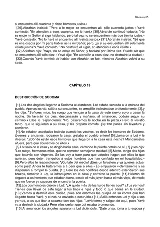 Génesis-55
si encuentro allí cuarenta y cinco hombres justos.+
[29].Abrahán insistió: *Pero a lo mejor se encuentran allí sólo cuarenta justos.+ Yavé
contestó: *En atención a esos cuarenta, no lo haré.+ [30].Abrahán continuó todavía: *No
se enoje mi Señor si sigo hablando, pero tal vez no se encuentren más que treinta justos.+
Yavé contestó: *No lo haré si encuentro allí treinta justos.+ [31].Abrahán insistió: *Sé que
es una osadía por mi parte hablar así a mi Señor; pero, ¿y si se encuentran allí solamente
veinte justos?+ Yavé contestó: *No destruiré el lugar, en atención a esos veinte.+
[32].Abrahán dijo: *Vaya, no se enoje mi Señor, y hablaré por última vez. Puede ser que
se encuentren allí sólo diez.+ Yavé dijo: *En atención a esos diez, no destruiré la ciudad.+
[33].Cuando Yavé terminó de hablar con Abrahán se fue, mientras Abrahán volvió a su
casa.
CAPÍTULO 19
DESTRUCCIÓN DE SODOMA
[1].Los dos ángeles llegaron a Sodoma al atardecer. Lot estaba sentado a la entrada del
pueblo. Apenas los vio, salió a su encuentro, se arrodilló inclinándose profundamente, [2].y
les dijo: *Señores míos, les ruego que vengan a la casa de este siervo suyo a pasar la
noche. Se lavarán los pies, descansarán y mañana, al amanecer, podrán seguir su
camino.+ Ellos le respondieron: *No, pasaremos la noche en la plaza.+ Pero él insistió
tanto, que lo siguieron a su casa, y les preparó comida. [3].Hizo panes sin levadura y
comieron.
[4].No estaban acostados todavía cuando los vecinos, es decir los hombres de Sodoma,
jóvenes y ancianos, rodearon la casa: ¡estaba el pueblo entero! [5].Llamaron a Lot y le
dijeron: *¿Dónde están esos hombres que llegaron a tu casa esta noche? Mándanoslos
afuera, para que abusemos de ellos.+
[6].Lot salió de la casa y se dirigió hacia ellos, cerrando la puerta detrás de sí, [7].y les dijo:
*Les ruego, hermanos míos, que no cometan semejante maldad. [8].Miren, tengo dos hijas
que todavía son vírgenes. Se las voy a traer para que ustedes hagan con ellas lo que
quieran, pero dejen tranquilos a estos hombres que han confiado en mi hospitalidad.+
[9].Pero ellos le respondieron: *¡Quítate del medio! ¡Eres un forastero y ya quieres actuar
como juez! Ahora te trataremos a ti peor que a ellos.+ Lo empujaron violentamente y se
disponían a romper la puerta. [10].Pero los dos hombres desde adentro extendieron sus
brazos, tomaron a Lot, lo introdujeron en la casa y cerraron la puerta. [11].Hirieron de
ceguera a los hombres que estaban fuera, desde el más joven hasta el más viejo, de modo
que no fueron ya capaces de encontrar la puerta.
[12].Los dos hombres dijeron a Lot: *¿A quién más de los tuyos tienes aquí? ¿Tus yernos?
Tienes que llevar de este lugar a tus hijos e hijas y todo lo que tienes en la ciudad.
[13].Vamos a destruir esta ciudad, pues son enormes las quejas en su contra que han
llegado hasta Yavé, y él nos ha enviado a destruirla.+ [14].Salió entonces Lot y dijo a sus
yernos, a los que iban a casarse con sus hijas: *Levántense y salgan de aquí, pues Yavé
va a destruir la ciudad.+ Pero ellos creían que Lot estaba bromeando.
[15].Al amanecer los ángeles apuraron a Lot diciéndole: *Date prisa, toma a tu esposa y
 
