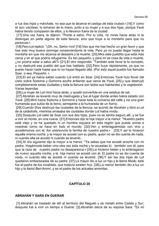 Génesis-56
a tus dos hijas y márchate, no sea que te alcance el castigo de esta ciudad.+ [16].Y como
él aún vacilase, lo tomaron de la mano, junto a su mujer y a sus dos hijas, porque Yavé
había tenido compasión de ellos, y lo llevaron fuera de la ciudad.
[17].Una vez fuera, le dijeron: *Ponte a salvo. Por tu vida, no mires hacia atrás ni te
detengas en parte alguna de esta llanura, sino que huye a la montaña para que no
perezcas.+
[18].Pero Lot replicó: *¡Oh, no, Señor mío! [19].Veo que me has hecho un gran favor y que
has sido muy bueno conmigo conservándome la vida. Pero yo no puedo llegar hasta la
montaña sin que me alcance el desastre y la muerte. [20].Mira este pueblito que está más
cerca y en el que podría refugiarme. Es tan pequeño, y para mí es cosa de vida o muerte,
¿no podría estar a salvo allí?+ [21].El otro respondió: *También este favor te lo concedo,
y no destruiré ese pueblo del que has hablado. [22].Pero huye rápidamente, ya que no
puedo hacer nada hasta que tú no hayas llegado allá. (Por esto aquel pueblo fue llamado
Soar, o sea, Pequeño. +
[23].El sol ya había salido cuando Lot entró en Soar. [24].Entonces Yavé hizo llover del
cielo sobre Sodoma y Gomorra azufre ardiendo que venía de Yavé, [25].y que destruyó
completamente estas ciudades y toda la llanura con todos sus habitantes y la vegetación.
Varias leyendas
[26].La mujer de Lot miró hacia atrás, y quedó convertida en una estatua de sal.
[27].Abrahán se levantó muy de madrugada y fue al lugar donde antes había estado con
Yavé. [28].Miró hacia Sodoma y Gomorra y hacia toda la comarca del valle y vio una gran
humareda que subía de la tierra, semejante a la humareda de un horno.
[29].Cuando Dios destruyó las ciudades de la llanura, se acordó de Abrahán y libró a Lot
de la catástrofe, mientras arrasaba las ciudades donde Lot había vivido.
[30].Después Lot salió de Soar con sus dos hijas, pues no se sentía seguro allí, y se fue
a vivir al monte, en una cueva. [31].Entonces dijo la hija mayor a la menor: *Nuestro padre
está viejo y no ha quedado ni un hombre siquiera en esta región que pueda unirse a
nosotras como se hace en todo el mundo. [32].Ven y embriaguémoslo con vino y
acostémonos con él. Así sobrevivirá la familia de nuestro padre.+ [33].Y así lo hicieron
aquella misma noche, y la mayor se acostó con su padre, quien no se dio cuenta de nada,
ni cuando ella se acostó ni cuando se levantó.
[34].Al día siguiente dijo la mayor a la menor: *Ya sabes que me acosté anoche con mi
padre. Hagámosle beber vino otra vez esta noche y te acuestas tú también con él, para
que la raza de nuestro padre no desaparezca.+ [35].Le hicieron beber y lo embriagaron
de nuevo aquella noche, y la hija menor se acostó con él. El padre no se dio cuenta de
nada, ni cuando ella se acostó ni cuando se levantó. [36].Y así las dos hijas de Lot
quedaron embarazadas de su padre. [37].La mayor dio a luz un hijo y lo llamó Moab: éste
fue el padre de los moabitas, que todavía existen hoy. [38].La menor también dio a luz un
hijo y lo llamó Ben-Ammí, y es el padre de los actuales amonitas.
CAPÍTULO 20
ABRAHÁN Y SARA EN GUERAR
[1].Abrahán se trasladó de allí al territorio del Negueb y se instaló entre Cadés y Sur;
después fue a vivir un tiempo a Guerar. [2].Abrahán decía de su esposa Sara: *Es mi
 