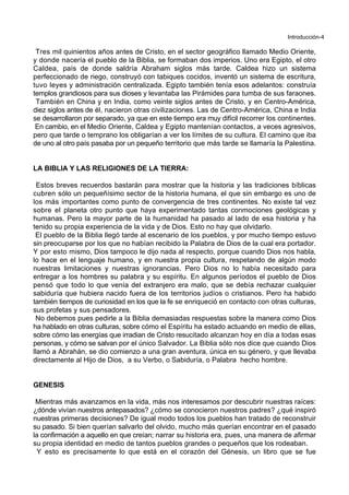 Introducción-4
Tres mil quinientos años antes de Cristo, en el sector geográfico llamado Medio Oriente,
y donde nacería el pueblo de la Biblia, se formaban dos imperios. Uno era Egipto, el otro
Caldea, país de donde saldría Abraham siglos más tarde. Caldea hizo un sistema
perfeccionado de riego, construyó con tabiques cocidos, inventó un sistema de escritura,
tuvo leyes y administración centralizada. Egipto también tenía esos adelantos: construía
templos grandiosos para sus dioses y levantaba las Pirámides para tumba de sus faraones.
También en China y en India, como veinte siglos antes de Cristo, y en Centro-América,
diez siglos antes de él, nacieron otras civilizaciones. Las de Centro-América, China e India
se desarrollaron por separado, ya que en este tiempo era muy difícil recorrer los continentes.
En cambio, en el Medio Oriente, Caldea y Egipto mantenían contactos, a veces agresivos,
pero que tarde o temprano los obligarían a ver los límites de su cultura. El camino que iba
de uno al otro país pasaba por un pequeño territorio que más tarde se llamaría la Palestina.
LA BIBLIA Y LAS RELIGIONES DE LA TIERRA:
Estos breves recuerdos bastarán para mostrar que la historia y las tradiciones bíblicas
cubren sólo un pequeñísimo sector de la historia humana, el que sin embargo es uno de
los más importantes como punto de convergencia de tres continentes. No existe tal vez
sobre el planeta otro punto que haya experimentado tantas conmociones geológicas y
humanas. Pero la mayor parte de la humanidad ha pasado al lado de esa historia y ha
tenido su propia experiencia de la vida y de Dios. Esto no hay que olvidarlo.
El pueblo de la Biblia llegó tarde al escenario de los pueblos, y por mucho tiempo estuvo
sin preocuparse por los que no habían recibido la Palabra de Dios de la cual era portador.
Y por esto mismo, Dios tampoco le dijo nada al respecto, porque cuando Dios nos habla,
lo hace en el lenguaje humano, y en nuestra propia cultura, respetando de algún modo
nuestras limitaciones y nuestras ignorancias. Pero Dios no lo había necesitado para
entregar a los hombres su palabra y su espíritu. En algunos períodos el pueblo de Dios
pensó que todo lo que venía del extranjero era malo, que se debía rechazar cualquier
sabiduría que hubiera nacido fuera de los territorios judíos o cristianos. Pero ha habido
también tiempos de curiosidad en los que la fe se enriqueció en contacto con otras culturas,
sus profetas y sus pensadores.
No debemos pues pedirle a la Biblia demasiadas respuestas sobre la manera como Dios
ha hablado en otras culturas, sobre cómo el Espíritu ha estado actuando en medio de ellas,
sobre cómo las energías que irradian de Cristo resucitado alcanzan hoy en día a todas esas
personas, y cómo se salvan por el único Salvador. La Biblia sólo nos dice que cuando Dios
llamó a Abrahán, se dio comienzo a una gran aventura, única en su género, y que llevaba
directamente al Hijo de Dios, a su Verbo, o Sabiduría, o Palabra hecho hombre.
GENESIS
Mientras más avanzamos en la vida, más nos interesamos por descubrir nuestras raíces:
¿dónde vivían nuestros antepasados? ¿cómo se conocieron nuestros padres? ¿qué inspiró
nuestras primeras decisiones? De igual modo todos los pueblos han tratado de reconstruir
su pasado. Si bien querían salvarlo del olvido, mucho más querían encontrar en el pasado
la confirmación a aquello en que creían; narrar su historia era, pues, una manera de afirmar
su propia identidad en medio de tantos pueblos grandes o pequeños que los rodeaban.
Y esto es precisamente lo que está en el corazón del Génesis, un libro que se fue
 