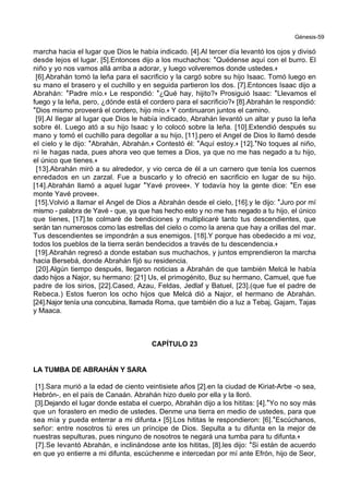 Génesis-59
marcha hacia el lugar que Dios le había indicado. [4].Al tercer día levantó los ojos y divisó
desde lejos el lugar. [5].Entonces dijo a los muchachos: *Quédense aquí con el burro. El
niño y yo nos vamos allá arriba a adorar, y luego volveremos donde ustedes.+
[6].Abrahán tomó la leña para el sacrificio y la cargó sobre su hijo Isaac. Tomó luego en
su mano el brasero y el cuchillo y en seguida partieron los dos. [7].Entonces Isaac dijo a
Abrahán: *Padre mío.+ Le respondió: *¿Qué hay, hijito?+ Prosiguió Isaac: *Llevamos el
fuego y la leña, pero, ¿dónde está el cordero para el sacrificio?+ [8].Abrahán le respondió:
*Dios mismo proveerá el cordero, hijo mío.+ Y continuaron juntos el camino.
[9].Al llegar al lugar que Dios le había indicado, Abrahán levantó un altar y puso la leña
sobre él. Luego ató a su hijo Isaac y lo colocó sobre la leña. [10].Extendió después su
mano y tomó el cuchillo para degollar a su hijo, [11].pero el Angel de Dios lo llamó desde
el cielo y le dijo: *Abrahán, Abrahán.+ Contestó él: *Aquí estoy.+ [12].*No toques al niño,
ni le hagas nada, pues ahora veo que temes a Dios, ya que no me has negado a tu hijo,
el único que tienes.+
[13].Abrahán miró a su alrededor, y vio cerca de él a un carnero que tenía los cuernos
enredados en un zarzal. Fue a buscarlo y lo ofreció en sacrificio en lugar de su hijo.
[14].Abrahán llamó a aquel lugar *Yavé provee+. Y todavía hoy la gente dice: *En ese
monte Yavé provee+.
[15].Volvió a llamar el Angel de Dios a Abrahán desde el cielo, [16].y le dijo: *Juro por mí
mismo - palabra de Yavé - que, ya que has hecho esto y no me has negado a tu hijo, el único
que tienes, [17].te colmaré de bendiciones y multiplicaré tanto tus descendientes, que
serán tan numerosos como las estrellas del cielo o como la arena que hay a orillas del mar.
Tus descendientes se impondrán a sus enemigos. [18].Y porque has obedecido a mi voz,
todos los pueblos de la tierra serán bendecidos a través de tu descendencia.+
[19].Abrahán regresó a donde estaban sus muchachos, y juntos emprendieron la marcha
hacia Bersebá, donde Abrahán fijó su residencia.
[20].Algún tiempo después, llegaron noticias a Abrahán de que también Melcá le había
dado hijos a Najor, su hermano: [21] Us, el primogénito, Buz su hermano, Camuel, que fue
padre de los sirios, [22].Cased, Azau, Feldas, Jedlaf y Batuel, [23].(que fue el padre de
Rebeca.) Estos fueron los ocho hijos que Melcá dió a Najor, el hermano de Abrahán.
[24].Najor tenía una concubina, llamada Roma, que también dio a luz a Tebaj, Gajam, Tajas
y Maaca.
CAPÍTULO 23
LA TUMBA DE ABRAHÁN Y SARA
[1].Sara murió a la edad de ciento veintisiete años [2].en la ciudad de Kiriat-Arbe -o sea,
Hebrón-, en el país de Canaán. Abrahán hizo duelo por ella y la lloró.
[3].Dejando el lugar donde estaba el cuerpo, Abrahán dijo a los hititas: [4].*Yo no soy más
que un forastero en medio de ustedes. Denme una tierra en medio de ustedes, para que
sea mía y pueda enterrar a mi difunta.+ [5].Los hititas le respondieron: [6].*Escúchanos,
señor: entre nosotros tú eres un príncipe de Dios. Sepulta a tu difunta en la mejor de
nuestras sepulturas, pues ninguno de nosotros te negará una tumba para tu difunta.+
[7].Se levantó Abrahán, e inclinándose ante los hititas, [8].les dijo: *Si están de acuerdo
en que yo entierre a mi difunta, escúchenme e intercedan por mí ante Efrón, hijo de Seor,
 