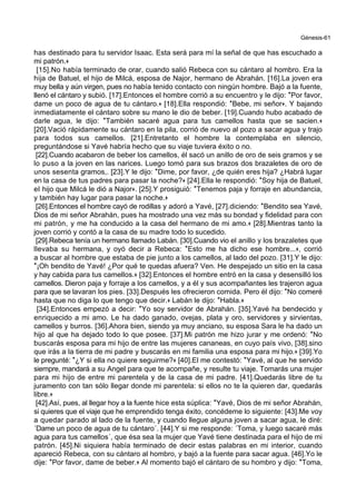 Génesis-61
has destinado para tu servidor Isaac. Esta será para mí la señal de que has escuchado a
mi patrón.+
[15].No había terminado de orar, cuando salió Rebeca con su cántaro al hombro. Era la
hija de Batuel, el hijo de Milcá, esposa de Najor, hermano de Abrahán. [16].La joven era
muy bella y aún virgen, pues no había tenido contacto con ningún hombre. Bajó a la fuente,
llenó el cántaro y subió. [17].Entonces el hombre corrió a su encuentro y le dijo: *Por favor,
dame un poco de agua de tu cántaro.+ [18].Ella respondió: *Bebe, mi señor+. Y bajando
inmediatamente el cántaro sobre su mano le dio de beber. [19].Cuando hubo acabado de
darle agua, le dijo: *También sacaré agua para tus camellos hasta que se sacien.+
[20].Vació rápidamente su cántaro en la pila, corrió de nuevo al pozo a sacar agua y trajo
para todos sus camellos. [21].Entretanto el hombre la contemplaba en silencio,
preguntándose si Yavé habría hecho que su viaje tuviera éxito o no.
[22].Cuando acabaron de beber los camellos, él sacó un anillo de oro de seis gramos y se
lo puso a la joven en las narices. Luego tomó para sus brazos dos brazaletes de oro de
unos sesenta gramos,. [23].Y le dijo: *Dime, por favor, ¿de quién eres hija? ¿Habrá lugar
en la casa de tus padres para pasar la noche?+ [24].Ella le respondió: *Soy hija de Batuel,
el hijo que Milcá le dió a Najor+. [25].Y prosiguió: *Tenemos paja y forraje en abundancia,
y también hay lugar para pasar la noche.+
[26].Entonces el hombre cayó de rodillas y adoró a Yavé, [27].diciendo: *Bendito sea Yavé,
Dios de mi señor Abrahán, pues ha mostrado una vez más su bondad y fidelidad para con
mi patrón, y me ha conducido a la casa del hermano de mi amo.+ [28].Mientras tanto la
joven corrió y contó a la casa de su madre todo lo sucedido.
[29].Rebeca tenía un hermano llamado Labán. [30].Cuando vio el anillo y los brazaletes que
llevaba su hermana, y oyó decir a Rebeca: *Esto me ha dicho ese hombre...+, corrió
a buscar al hombre que estaba de pie junto a los camellos, al lado del pozo. [31].Y le dijo:
*¡Oh bendito de Yavé! ¿Por qué te quedas afuera? Ven. He despejado un sitio en la casa
y hay cabida para tus camellos.+ [32].Entonces el hombre entró en la casa y desensilló los
camellos. Dieron paja y forraje a los camellos, y a él y sus acompañantes les trajeron agua
para que se lavaran los pies. [33].Después les ofrecieron comida. Pero él dijo: *No comeré
hasta que no diga lo que tengo que decir.+ Labán le dijo: *Habla.+
[34].Entonces empezó a decir: *Yo soy servidor de Abrahán. [35].Yavé ha bendecido y
enriquecido a mi amo. Le ha dado ganado, ovejas, plata y oro, servidores y sirvientas,
camellos y burros. [36].Ahora bien, siendo ya muy anciano, su esposa Sara le ha dado un
hijo al que ha dejado todo lo que posee. [37].Mi patrón me hizo jurar y me ordenó: *No
buscarás esposa para mi hijo de entre las mujeres cananeas, en cuyo país vivo, [38].sino
que irás a la tierra de mi padre y buscarás en mi familia una esposa para mi hijo.+ [39].Yo
le pregunté: *¿Y si ella no quiere seguirme?+ [40].El me contestó: *Yavé, al que he servido
siempre, mandará a su Angel para que te acompañe, y resulte tu viaje. Tomarás una mujer
para mi hijo de entre mi parentela y de la casa de mi padre. [41].Quedarás libre de tu
juramento con tan sólo llegar donde mi parentela: si ellos no te la quieren dar, quedarás
libre.+
[42].Así, pues, al llegar hoy a la fuente hice esta súplica: *Yavé, Dios de mi señor Abrahán,
si quieres que el viaje que he emprendido tenga éxito, concédeme lo siguiente: [43].Me voy
a quedar parado al lado de la fuente, y cuando llegue alguna joven a sacar agua, le diré:
´Dame un poco de agua de tu cántaro´. [44].Y si me responde: ´Toma, y luego sacaré más
agua para tus camellos´, que ésa sea la mujer que Yavé tiene destinada para el hijo de mi
patrón. [45].Ni siquiera había terminado de decir estas palabras en mi interior, cuando
apareció Rebeca, con su cántaro al hombro, y bajó a la fuente para sacar agua. [46].Yo le
dije: *Por favor, dame de beber.+ Al momento bajó el cántaro de su hombro y dijo: *Toma,
 