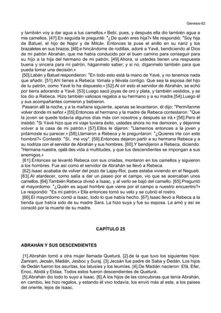 Génesis-62
y también voy a dar agua a tus camellos.+ Bebí, pues, y después ella dio también agua a
mis camellos. [47].En seguida le pregunté: *¿De quién eres hija?+ Me respondió: *Soy hija
de Batuel, el hijo de Najor y de Milcá+. Entonces le puse el anillo en su nariz y los
brazaletes en sus brazos, [48].e hincándome de rodillas, adoré a Yavé, bendiciendo al Dios
de mi patrón Abrahán, que me había conducido por el buen camino para conseguir para
su hijo a la hija del hermano de mi patrón. [49].Ahora, si ustedes tienen una respuesta
buena y sincera para mi patrón, háganmelo saber; y si no, díganmelo también para que
pueda tomar una decisión.+
[50].Labán y Batuel respondieron: *En todo esto está la mano de Yavé, y no tenemos nada
que añadir. [51].Ahí tienes a Rebeca: tómala y llévala contigo. Que sea la esposa del hijo
de tu patrón, como Yavé lo ha dispuesto.+ [52].Al oír esto el servidor de Abrahán, se echó
por tierra adorando a Yavé. [53].Luego sacó joyas de oro y plata, y también vestidos, y se
los dio a Rebeca. Hizo también valiosos regalos a su hermano y a su madre.[54].Luego él
y sus acompañantes comieron y bebieron.
Pasaron allí la noche, y a la mañana siguiente, apenas se levantaron, él dijo: *Permítanme
volver donde mi señor.+ [55].Entonces el hermano y la madre de Rebeca contestaron: *Que
la joven se quede todavía algunos días más con nosotros y después se irá.+ [56].Pero él
insistió: *Si Yavé hizo que mi viaje tuviera éxito, ustedes ahora no me demoren, y déjenme
volver a la casa de mi patrón.+ [57].Ellos le dijeron: *Llamemos entonces a la joven y
pidámosle su parecer.+ [58].Llamaron a Rebeca y le preguntaron: *¿Quieres irte con este
hombre?+ Contestó: *Sí, me voy". [59].Entonces dejaron partir a su hermana Rebeca y a
su nodriza con el servidor de Abrahán y sus hombres. [60].Y bendijeron a Rebeca, diciendo:
*Hermana nuestra, ojalá des vida a multitudes, y que tus descendientes se impongan a sus
enemigos.+
[61].Entonces se levantó Rebeca con sus criadas, montaron en los camellos y siguieron
a los hombres. Fue así como el servidor de Abrahán se llevó a Rebeca.
[62].Isaac acababa de volver del pozo de Lajay-Roi, pues estaba viviendo en el Negueb.
[63].Al atardecer, como salía a dar un paseo por el campo, vio que se acercaban unos
camellos. [64].También Rebeca divisó a Isaac, y al verlo se bajó del camello. [65].Preguntó
al mayordomo: *¿Quién es aquel hombre que viene por el campo a nuestro encuentro?+
Le respondió: *Es mi patrón.+ Ella entonces tomó su velo y se cubrió el rostro.
[66].El mayordomo contó a Isaac, todo lo que había hecho. [67].Isaac llevó a Rebeca a la
tienda que había sido de su madre Sara. La hizo suya y fue su esposa. La amó y así se
consoló por la muerte de su madre.
CAPÍTULO 25
ABRAHÁN Y SUS DESCENDIENTES
[1].Abrahán tomó a otra mujer llamada Queturá, [2].de la que tuvo los siguientes hijos:
Zamram, Jecsán, Madián, Jesboc y Suraj. [3].Jecsán fue padre de Saba y Dedán. Los hijos
de Dedán fueron los asuritas, los latusíes y los leumíes. [4].De Madián nacieron: Efá, Efer,
Enoc, Abidá y Eldaa. Todos estos fueron descendientes de Queturá.
[5].Abrahán dio todo lo suyo a Isaac. [6].A los hijos de las concubinas que tenía Abrahán,
en cambio, les hizo regalos, y estando él vivo todavía, los envió más al este, a los paises
del oriente, lejos de Isaac.
 