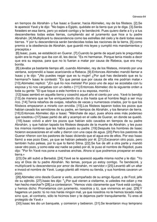 Génesis-64
en tiempos de Abrahán- y fue Isaac a Guerar, hacia Abimelec, rey de los filisteos. [2].Se
le apareció Yavé y le dijo: *No bajes a Egipto, quédate en la tierra que yo te diga. [3].Serás
forastero en esa tierra, pero yo estaré contigo y te bendeciré. Pues quiero darte a ti y a tus
descendientes todas estas tierras, cumpliendo así el juramento que hice a tu padre
Abrahán. [4].Multiplicaré tu descendencia como las estrellas del cielo y le daré todas esas
tierras. Y por tu descendencia serán bendecidas todas las naciones de la tierra, [5].como
premio a la obediencia de Abrahán, que guardó mis leyes y cumplió mis mandamientos y
preceptos.+
[6].Isaac, pues, se estableció en Guerar. [7].Cuando la gente de aquel país le preguntaba
quién era la mujer que iba con él, les decía: *Es mi hermana+. Porque tenía miedo a decir
que era su esposa, para que no lo fueran a matar por causa de Rebeca, que era muy
bonita.
[8].Llevaba ya bastante tiempo allí, cuando Abimelec, rey de los filisteos, mirando por una
ventana, sorprendió a Isaac acariciando a Rebeca. [9].Entonces Abimelec mandó llamar a
Isaac y le dijo: *¡No puedes negar que es tu mujer! ¿Por qué has declarado que es tu
hermana?+ Isaac le contestó: *Es que pensé que por causa de ella me podrían matar.+
[10].Abimelec replicó: *¡En qué lío nos metiste! Por poco uno de aquí se acostaba con tu
esposa y tú nos cargabas con un delito.+ [11].Entonces Abimelec dio la siguiente orden a
toda su gente: *El que toque a este hombre o a su esposa, morirá.+
[12].Isaac sembró en aquella tierra y cosechó aquel año el ciento por uno. Yavé lo bendijo
[13].de manera que se fue enriqueciendo día a día hasta que el hombre llegó a ser muy
rico. [14].Tenía rebaños de ovejas, rebaños de vacas y numerosos criados, por lo que los
filisteos empezaron a mirarlo con envidia. [15].Los filisteos taparon todos los pozos que
habían cavado los servidores de su padre, en tiempos de Abrahán, y los llenaron de tierra.
[16].Entonces Abimelec dijo a Isaac: *Márchate de aquí, pues ahora eres más poderoso
que nosotros.+ [17].Isaac partió de allí y acampó en el valle de Guerar, en donde se quedó.
[18].Isaac volvió a abrir los pozos que habían sido cavados en tiempos de su padre
Abrahán, y que habían tapado los filisteos después de la muerte de Abrahán, y les puso
los mismos nombres que les había puesto su padre. [19].Después los hombres de Isaac
hicieron excavaciones en el valle y dieron con una capa de agua. [20].Pero los pastores de
Guerar riñeron con los pastores de Isaac diciendo que el agua era de ellos. Por eso Isaac
llamó a ese pozo Esec, ya que se habían peleado por él. [21].Excavaron otro pozo, pero
también hubo peleas, por lo que lo llamó Sitna. [22].Se fue de allí a otra parte y mandó
cavar otro pozo, y como esta vez nadie se peleó por él, le puso el nombre de Rejobot, pues
dijo: *Por fin Yavé nos pone a nuestras anchas. Ahora sí que podremos prosperar en esta
tierra.+
[23].De allí subió a Bersebá. [24].Yavé se le apareció aquella misma noche y le dijo: *Yo
soy el Dios de tu padre Abrahán. No temas, porque yo estoy contigo. Te bendeciré, y
multiplicaré tu descendencia por amor de Abrahán, mi servidor.+ [25].Levantó allí un altar
e invocó el nombre de Yavé. Luego plantó allí mismo su tienda, y sus hombres cavaron un
pozo.
[26].Abimelec vino desde Guerar a verlo, acompañado de su amigo Ajuzat, y de Ficol, jefe
de su ejército. [27].Isaac les dijo: *¿Por qué vienen a visitarme, si ustedes me odian y me
han hecho marchar?+ [28].Le contestaron: *Hemos visto claramente que Yavé está contigo,
y hemos dicho: Prometamos con juramento, nosotros y tú, que viviremos en paz. [29].Y
hagamos un pacto: tú no nos harás ningún mal, ya que nosotros no te hemos tocado nada
sino que, al contrario, sólo te hicimos bien y te dejamos partir tranquilamente. Tú eres el
protegido de Yavé.+
[30].Isaac les dio un banquete, y comieron y bebieron. [31].Se levantaron muy temprano
 