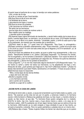 Génesis-66
Al sentir Isaac el perfume de su ropa, lo bendijo con estas palabras:
"¡Oh!, el olor de mi hijo
es el de un campo al que Yavé bendijo.
[28].Que Dios te dé el rocío del cielo
y la fertilidad de la tierra,
y abundancia de trigos y mostos.
[29].Que te sirvan los pueblos
y las naciones se inclinen ante ti.
Sé señor de tus hermanos,
que los hijos de tu madre se inclinen ante ti.
Sea maldito quien te maldiga,
y bendito quien te bendiga."
[30].Apenas Isaac había terminado de bendecirle, y Jacob había salido de la pieza de su
padre, cuando llegó Esaú, su hermano, con el producto de su caza. [31].Preparó también
el guiso y se lo llevó a su padre, diciendo: *Levántate, padre, y come la caza que tu hijo
te ha preparado, de manera que me puedas dar tu bendición.+
[32].Pero Isaac le dijo: *¿Y quién eres tú?+ Respondió: *Soy Esaú, tu primogénito.+
[33].Isaac comenzó a temblar violentamente y dijo: *Pues entonces, ¿quién es el que cazó
y me sirvió su caza? Yo comí de todo antes de que tú llegaras y le di mi bendición: ¡sí, él
tiene la bendición!+
[34].Al oír Esaú las palabras de su padre, se puso a gritar muy amargamente, y dijo a su
padre: *Bendíceme también a mí, padre.+ [35].Isaac respondió: *Tu hermano ha venido,
me ha engañado y se ha tomado tu bendición.+ [36].Esaú declaró: *Con razón le dieron el
nombre de Jacob, pues me ha suplantado por segunda vez. Primero me quitó los derechos
de primogénito, y ahora me ha quitado la bendición.+
Esaü preguntó: *¿Y no me has reservado alguna bendición?+ [37].Respondió Isaac: *Lo
he hecho tu señor y señor de todos tus hermanos. Lo he abastecido de trigo y vino.
Después de esto, ¿qué quieres que haga por ti, hijo mío?+ [38].Esaú insistió: *¿Acaso no
tienes más bendición que ésta? Padre, bendíceme a mí también.+ Y Esaú se puso a llorar.
[39].Entonces Isaac le respondió:
*Mira, vivirás lejos de las tierras fértiles
y lejos del rocío del cielo.
[40].De tu espada vivirás
y a tu hermano servirás;
pero cuando así lo quieras,
quitarás su yugo de tu cuello.+
JACOB HUYE A CASA DE LABÁN
[41].Esaú le tomó odio a Jacob, a causa de la bendición que le había dado su padre, y se
decía: *Se acercan ya los días de luto por mi padre, y entonces mataré a mi hermano
Jacob.+ [42].Contaron a Rebeca las palabras de Esaú, su hijo mayor, y mandó a llamar a
Jacob, su hijo menor, al que dijo: *Tu hermano Esaú quiere vengarse de ti y matarte.
[43].Por lo tanto, hijo mío, hazme caso y huye ahora mismo a Jarán, a la casa de mi
hermano Labán., [44].Te quédarás con él por algún tiempo hasta que se calme el furor de
tu hermano, [45].Cuando ya no esté enojado y haya olvidado lo que le has hecho, yo
enviaré a buscarte y volverás. Pero no quiero perderlos a ustedes dos en un mismo día.+
[46].Rebeca dijo a Isaac: *Estas mujeres hititas me tienen tan aburrida que ya no quiero
 