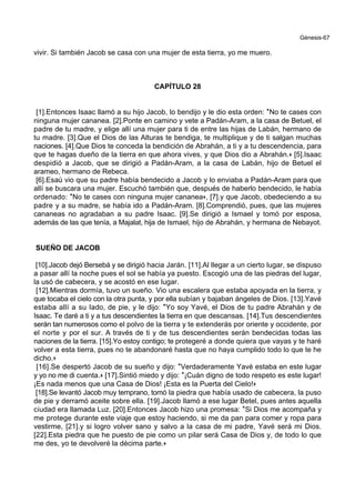 Génesis-67
vivir. Si también Jacob se casa con una mujer de esta tierra, yo me muero.
CAPÍTULO 28
[1].Entonces Isaac llamó a su hijo Jacob, lo bendijo y le dio esta orden: *No te cases con
ninguna mujer cananea. [2].Ponte en camino y vete a Padán-Aram, a la casa de Betuel, el
padre de tu madre, y elige allí una mujer para ti de entre las hijas de Labán, hermano de
tu madre. [3].Que el Dios de las Alturas te bendiga, te multiplique y de ti salgan muchas
naciones. [4].Que Dios te conceda la bendición de Abrahán, a ti y a tu descendencia, para
que te hagas dueño de la tierra en que ahora vives, y que Dios dio a Abrahán.+ [5].Isaac
despidió a Jacob, que se dirigió a Padán-Aram, a la casa de Labán, hijo de Betuel el
arameo, hermano de Rebeca.
[6].Esaú vio que su padre había bendecido a Jacob y lo enviaba a Padán-Aram para que
allí se buscara una mujer. Escuchó también que, después de haberlo bendecido, le había
ordenado: *No te cases con ninguna mujer cananea+, [7].y que Jacob, obedeciendo a su
padre y a su madre, se había ido a Padán-Aram. [8].Comprendió, pues, que las mujeres
cananeas no agradaban a su padre Isaac. [9].Se dirigió a Ismael y tomó por esposa,
además de las que tenía, a Majalat, hija de Ismael, hijo de Abrahán, y hermana de Nebayot.
SUEÑO DE JACOB
[10].Jacob dejó Bersebá y se dirigió hacia Jarán. [11].Al llegar a un cierto lugar, se dispuso
a pasar allí la noche pues el sol se había ya puesto. Escogió una de las piedras del lugar,
la usó de cabecera, y se acostó en ese lugar.
[12].Mientras dormía, tuvo un sueño. Vio una escalera que estaba apoyada en la tierra, y
que tocaba el cielo con la otra punta, y por ella subían y bajaban ángeles de Dios. [13].Yavé
estaba allí a su lado, de pie, y le dijo: *Yo soy Yavé, el Dios de tu padre Abrahán y de
Isaac. Te daré a ti y a tus descendientes la tierra en que descansas. [14].Tus descendientes
serán tan numerosos como el polvo de la tierra y te extenderás por oriente y occidente, por
el norte y por el sur. A través de ti y de tus descendientes serán bendecidas todas las
naciones de la tierra. [15].Yo estoy contigo; te protegeré a donde quiera que vayas y te haré
volver a esta tierra, pues no te abandonaré hasta que no haya cumplido todo lo que te he
dicho.+
[16].Se despertó Jacob de su sueño y dijo: *Verdaderamente Yavé estaba en este lugar
y yo no me di cuenta.+ [17].Sintió miedo y dijo: *¡Cuán digno de todo respeto es este lugar!
¡Es nada menos que una Casa de Dios! ¡Esta es la Puerta del Cielo!+
[18].Se levantó Jacob muy temprano, tomó la piedra que había usado de cabecera, la puso
de pie y derramó aceite sobre ella. [19].Jacob llamó a ese lugar Betel, pues antes aquella
ciudad era llamada Luz. [20].Entonces Jacob hizo una promesa: *Si Dios me acompaña y
me protege durante este viaje que estoy haciendo, si me da pan para comer y ropa para
vestirme, [21].y si logro volver sano y salvo a la casa de mi padre, Yavé será mi Dios.
[22].Esta piedra que he puesto de pie como un pilar será Casa de Dios y, de todo lo que
me des, yo te devolveré la décima parte.+
 