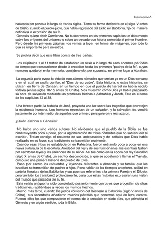 Introducción-5
haciendo por partes a lo largo de varios siglos. Tomó su forma definitiva en el siglo V antes
de Cristo, cuando el pueblo judío, que había regresado del Exilio en Babilonia, fijó de manera
definitiva la expresión de su fe.
Génesis quiere decir Comienzo. No buscaremos en los primeros capítulos un documento
sobre los orígenes del universo o sobre un pecado que habría cometido el primer hombre.
Pero desde las primeras páginas nos vamos a topar, en forma de imágenes, con todo lo
que es importante para nosotros.
Se podría decir que este libro consta de tres partes:
Los capítulos 1 al 11 tratan de establecer un nexo a lo largo de esos enormes períodos
de tiempo que transcurrieron desde la creación hasta los primeros "padres de la fe", cuyos
nombres quedaron en la memoria, considerando, por supuesto, en primer lugar a Abrahán.
La segunda parte evoca la vida de esos clanes nómades que creían ya en un Dios cercano
y en el cual se podía confiar, el "Dios de su padre". Esta historia, o estas historias, se
ubican en tierra de Canaán, en un tiempo en que el pueblo de Issrael no había nacido
todavía (en los siglos 18-15 antes de Cristo). Nos muestran cómo Dios ya había preparado
su obra de salvación mediante las promesas hechas a Aabrahán y Jacob. Este es el tema
de los capítulos 12 al 38.
Una tercera parte, la historia de José, proyecta una luz sobre las tragedias que entretejen
la existencia humana. Los hombres necesitan de un salvador, y la salvación les vendrá
justamente por intermedio de aquellos que primero persiguieron y rechazaron.
¿Quién escribió el Génesis?
No hubo uno sino varios autores. No olvidemos que el pueblo de la Biblia se fue
constituyendo poco a poco, por la aglomeración de tribus nómades que no sabían leer ni
escribir. Traían consigo el recuerdo de sus antepasados y de señales que Dios había
realizado en su favor; sus tradiciones se trasmitían oralmente.
Cuando esas tribus se establecieron en Palestina, fueron entrando poco a poco en una
nueva cultura, la de la escritura. Alrededor del rey y de sus funcionarios, los escribas fijaban
por escrito las leyes y las creencias de su reino. Así fue como en la época del rey Salomón
(siglo X antes de Cristo), un escritor desconocido, al que se acostumbra llamar el Yavista,
compuso una primera historia del pueblo de Dios.
Puso por escrito los recuerdos y leyendas referentes a Abrahán y su familia que los
israelitas se transmitían de padres a hijos. Para hablar de los tiempos anteriores, utilizó en
parte la literatura de los Babilonios y sus poemas referentes a la primera Pareja y el Diluvio,
pero también los transformó profundamente, para que estas historias expresaran una visión
del mundo que procedía de su fe.
Este relato antiguo ha sido completado posteriormente con otros que procedían de otras
tradiciones, repitiéndose a veces los mismos hechos.
Mucho más tarde, cuando los judíos volvieron del Destierro a Babilonia (siglo V antes de
Cristo), sus sacerdotes añadieron muchos párrafos que ponemos aquí en letra cursiva.
Fueron ellos los que compusieron el poema de la creación en siete días, que principia el
Génesis y en algún sentido, toda la Biblia.
 