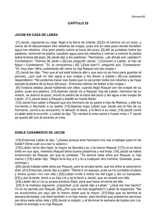 Génesis-68
CAPÍTULO 29
JACOB EN CASA DE LABÁN
[1].Jacob, siguiendo su viaje, llegó a la tierra de oriente. [2].En el camino vio un pozo, y
cerca de él descansaban tres rebaños de ovejas, pues era en este pozo donde tomaban
agua los rebaños. Una gran piedra cubría la boca del pozo. [3].Allí se juntaban todos los
pastores, removían la piedra, sacaban agua para los rebaños y volvían a colocar la piedra
sobre la boca del pozo. [4].Jacob dijo a los pastores: *Hermanos, ¿de dónde son ustedes?+
Contestaron: *Somos de Jarán.+ [5].Les preguntó Jacob: *¿Conocen a Labán, el hijo de
Najor.+ Contestaron: *Sí, lo conocemos.+ [6].*¿Está bien?+, preguntó aún. Contestaron:
*Sí, muy bien. Mira, justamente allí viene su hija Raquel con las ovejas.+
[7].Jacob les dijo: *Veo que el sol está todavía alto y que aún no es hora para guardar el
ganado, ¿por qué no dan agua a sus ovejas y las llevan a pastar.+ [8].Los pastores
respondieron: *No podemos hacer eso hasta que no se junten todos los rebaños y se haya
sacado la piedra de la boca del pozo. Entonces damos de beber a las ovejas.+
[9].Todavía estaba Jacob hablando con ellos, cuando llegó Raquel con las ovejas de su
padre, pues era pastora. [10].Apenas Jacob vio a Raquel, hija de Labán, hermano de su
madre, se acercó al pozo, movió la piedra de la boca del pozo y dio agua a las ovejas de
Labán. [11].Jacob besó a Raquel y estalló en fuerte llanto.
[12].Jacob hizo saber a Raquel que era hermano de su padre e hijo de Rebeca, y ella fue
corriendo a decírselo a su padre. [13].Apenas supo Labán que Jacob era el hijo de su
hermana, corrió a su encuentro, lo abrazó, lo besó, y lo llevó a su casa. [14].Jacob contó
a Labán todo lo ocurrido, y Labán le dijo: *En verdad tú eres carne y hueso míos.+ Y Jacob
se quedó allí con él durante un mes.
DOBLE CASAMIENTO DE JACOB
[15].Entonces Labán le dijo: *¿Acaso porque eres hermano mío vas a trabajar para mí de
balde? Dime cuál va a ser tu salario.+
[16].Labán tenía dos hijas: la mayor se llamaba Lía, y la menor Raquel. [17].Lía no tenía
brillo en sus ojos, mientras Raquel tenía buena presencia y era linda. [18].Jacob se había
enamorado de Raquel, así que le contestó: *Te serviré siete años por Raquel, tu hija
menor.+ [19].Labán dijo: *Mejor te la doy a ti y no a cualquier otro hombre. Quédate, pues,
conmigo.+
[20].Jacob trabajó siete años por Raquel, pero la amaba tanto, que los años le parecieron
días. [21].Entonces Jacob dijo a Labán: *Dame a mi esposa, pues se ha cumplido el plazo
y ahora quiero vivir con ella.+ [22].Labán invitó a todos los del lugar y dio un banquete,
[23].y por la tarde, tomó a su hija Lía y se la llevó a Jacob, que se acostó con ella.
[24].Labán dió a Lía su propia esclava Zilpá, para que fuera sirvienta de ella.
[25].A la mañana siguiente: ¡Caramba! ¡Lía! Jacob dijo a Labán: *¿Qué me has hecho?
Yo te he servido por Raquel. [26].¿Por qué me has engañado?+ Labán le respondió: *No
se acostumbra por aquí dar la menor antes que la mayor. [27].Deja que se termine la
semana de bodas, y te daré también a mi hija menor, pero tendrás que prestarme servicios
por otros siete años más.+ [28].Jacob lo aceptó, y al terminar la semana de bodas con Lía,
Labán le entregó a su hija Raquel.
 