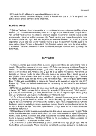 Génesis-69
[29].Labán le dió a Raquel a su esclava Bilá como sierva.
[30].Jacob se unió también a Raquel, y amó a Raquel más que a Lía. Y se quedó con
Labán al que prestó servicios siete años más.
HIJOS DE JACOB
[31].Al ver Yavé que Lía no era querida, le concedió ser fecunda, mientras que Raquel era
estéril. [32].Lía quedó embarazada y dio a luz un hijo, al que llamó Rubén, porque decía:
*En verdad Yavé ha visto mi aflicción; ahora mi esposo me amará.+ [33].De nuevo quedó
embarazada, y dio a luz un hijo; entonces dijo: *Yavé ha oído que yo era despreciada y me
ha dado todavía otro hijo.+ Por eso le puso por nombre Simeón. [34].Volvió a quedar
esperando y tuvo otro hijo; y esta vez dijo: *Ahora sí que me querrá mi marido, pues le he
dado ya tres hijos.+ Por eso lo llamó Leví. [35].Concibió todavía otra vez y dio a luz un hijo.
Y exclamó: *Esta vez alabaré a Yavé.+ Por eso le puso por nombre Judá, y ya dejó de
tener hijos.
CAPÍTULO 30
[1].Raquel, viendo que no daba hijos a Jacob, se puso envidiosa de su hermana y dijo a
Jacob: *Dame hijos, porque si no, me muero.+ [2].Entonces Jacob se enojó con Raquel y
le dijo: *Si Dios te ha negado los hijos, ¿qué puedo hacer yo?+ [3].Ella le contestó: *Aquí
tienes a mi esclava Bilá. Únete a ella y que dé a luz sobre mis rodillas. Así tendré yo
también un hijo por medio de ella.+ [4].Le dio, pues, a su esclava Bilá, y Jacob se unió a
ella. [5].Bilá quedó embarazada, y dio a Jacob un hijo. [6].Entonces Raquel dijo: *Dios me
ha hecho justicia, pues ha oído mi voz y me ha dado un hijo.+ Por eso le puso por nombre
Dan. [7].Otra vez concibió Bilá, la esclava de Raquel, y dio a Jacob un segundo hijo. [8].Y
Raquel dijo: *Tuve una lucha tremenda con mi hermana y he vencido.+ Por eso lo llamó
Neftalí.
[9].Viendo Lía que había dejado de tener hijos, tomó a su sierva Zelfa y se la dio por mujer
a Jacob. [10].Y Zelfa, esclava de Lía, dio un hijo a Jacob. [11].Lía exclamó: *¡Qué suerte!+,
y le puso por nombre Gad. [12].Zelfa, la sierva de Lía, dio un segundo hijo a Jacob, [13].y
dijo Lía: *¡Felicidad! Las mujeres me felicitarán.+ Y le llamó Aser.
[14].En el tiempo de la siega del trigo, salió Rubén y encontró unas manzanas silvestres
en el campo; y se las llevó a su madre Lía. Las vio Raquel y dijo a Lía: *Por favor, dame
alguna de esas manzanas silvestres que ha traído tu hijo.+ [15].Le respondió Lía: *¿No te
basta con haberme quitado el marido, que ahora quieres llevarte también las manzanas de
mi hijo?+ Raquel le dijo: *Muy bien, que duerma contigo esta noche, a cambio de las
manzanas de tu hijo.+
[16].Cuando por la tarde llegaba Jacob del campo, Lía salió a su encuentro y le dijo: *Esta
noche dormirás conmigo, pues te he alquilado por unas manzanas de mi hijo.+ [17].Aquella
noche, pues, durmió Jacob con ella. Dios escuchó las oraciones de Lía, la que concibió y
le dio a Jacob el quinto hijo. [18].Dijo Lía: *Dios me ha premiado por haber entregado mi
sierva a mi marido.+ Le puso por nombre Isacar.
[19].De nuevo Lía quedó embarazada, y dio a Jacob el sexto hijo. [20].Y dijo: *Me ha
hecho Dios un buen regalo. Ahora mi marido cohabitará conmigo, porque le he dado seis
 