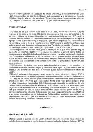 Génesis-70
hijos.+ Y le llamó Zabulón. [21].Después dio a luz a una niña, y le puso el nombre de Dina.
[22].Entonces Dios se acordó de Raquel, oyó sus ruegos y le concedió ser fecunda.
[23].Concibió y dio a luz un hijo, y exclamó: *Dios me ha quitado de encima la vergüenza.+
[24].Y le puso por nombre José, pues decía: *¡Ojalá Yavé me dé otro hijo!+
OTRAS LEYENDAS
[25].Después de que Raquel hubo dado a luz a José, Jacob dijo a Labán: *Déjame
regresar a mi patria y mi tierra. [26].Dame mis esposas y mis hijos, por quienes te he
servido, y déjame partir, pues bien sabes con qué fidelidad te he servido.+ [27].Labán le
contestó: *Hazme un favor. El cielo me hizo ver que Yavé me bendecía gracias a ti.+ [28].Y
agregó: *Díme cuanto te debo y te lo pagaré.+ [29].Jacob respondió: *Tú sabes cómo te
he servido, y cómo le fue a tu rebaño conmigo. [30].Poco era lo que tenías antes de que
yo llegara aquí; pero después creció enormemente y Yavé te ha bendecido. ¿Cuándo, pues,
podré trabajar para mi propia casa?+ [31].Dijo Labán: *¿Qué te puedo dar?+
Jacob respondió: *No me des nada, pero si haces por mí lo que voy a pedirte, seguiré
cuidando tus rebaños. [32].Hoy voy a revisar tus rebaños y pondré aparte todos los
corderos negros, y también todos los cabritos manchados y rayados, y éste será mi salario.
[33].Comprobarás mi honradez el día de mañana cuando quieras verificar personalmente
lo que me llevo. Todo lo que no sea manchado o rayado entre las cabras, ni negro entre
los corderos, será considerado como un robo de mi parte.+ [34].Dijo Labán: *Está bien, sea
como tú dices.+
[35].Ese mismo día Labán puso aparte todos los cabritos rayados o con manchas, y a
cuanto cordero había con color negro, y se los dio a sus hijos, [36].y los mandó lejos de
Jacob, a una distancia de tres días. Y Jacob se quedó cuidando el resto del rebaño de
Labán.
[37].Jacob se buscó entonces unas ramas verdes de chopo, almendro y plátano. Peló la
corteza de las ramas haciendo franjas que dejaban al descubierto el blanco de la madera.
[38].Después las colocó ante las pilas y abrevaderos, justo delante de esas que al beber
entraban en celo. [39].Y las que se apareaban frente a las varas parían después crías
rayadas, moteadas y manchadas. [40].Entonces Jacob separaba los corderos. En una
palabra, hacía que las ovejas del rebaño de Labán miraran todo lo que tenía rayas o era
negro. Así se formó rebaños que le pertenecían y que apartaba de los de Labán. [41].Cada
vez que entraban en celo las ovejas más robustas, Jacob volvía a poner en las pilas y
abrevaderos las varas, a la vista de las ovejas, para que se aparearan ante ellas. [42].Pero
si las ovejas eran débiles, no ponía las varas. Así las débiles quedaban para Labán, y las
robustas eran para Jacob. [43].Y el hombre se hizo muy rico, pues tenía grandes rebaños,
muchos servidores y sirvientas, camellos y burros.
CAPÍTULO 31
JACOB VUELVE A SU PAÍS
[1].Supo Jacob lo que los hijos de Labán andaban diciendo: *Jacob se ha apoderado de
todo lo de nuestro padre, y con lo de nuestro padre ha hecho toda esa fortuna.+ [2].Y se
 