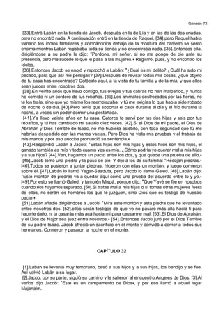 Génesis-72
[33].Entró Labán en la tienda de Jacob, después en la de Lía y en las de las dos criadas,
pero no encontró nada. A continuación entró en la tienda de Raquel, [34].pero Raquel había
tomado los ídolos familiares y colocándolos debajo de la montura del camello se sentó
encima mientras Labán registraba toda su tienda y no encontraba nada. [35].Entonces ella,
dirigiéndose a su padre le dijo: *Perdone, mi señor, si no me pongo de pie ante su
presencia, pero me sucede lo que le pasa a las mujeres.+ Registró, pues, y no encontró los
ídolos.
[36].Entonces Jacob se enojó y reprochó a Labán: *¿Cuál es mi delito? ¿Cuál ha sido mi
pecado, para que así me persigas? [37].Después de revisar todas mis cosas, ¿qué objeto
de tu casa has encontrado? Colócalo aquí, a la vista de tu familia y de la mía, y que ellos
sean jueces entre nosotros dos.
[38].En veinte años que llevo contigo, tus ovejas y tus cabras no han malparido, y nunca
he comido ni un cordero de tus rebaños. [39].Los animales destrozados por las fieras, no
te los traía, sino que yo mismo los reemplazaba, y tú me exigías lo que había sido robado
de noche o de día. [40].Pero tenía que soportar el calor durante el día y el frío durante la
noche, a veces sin poder dormir una pestañada.
[41].Ya llevo veinte años en tu casa. Catorce te serví por tus dos hijas y seis por tus
rebaños, y tú has cambiado mi salario diez veces. [42].Si el Dios de mi padre, el Dios de
Abrahán y Dios Terrible de Isaac, no me hubiera asistido, con toda seguridad que tú me
habrías despedido con las manos vacías. Pero Dios ha visto mis pruebas y el trabajo de
mis manos y por eso anoche pronunció su sentencia.+
[43].Respondió Labán a Jacob: *Estas hijas son mis hijas y estos hijos son mis hijos, el
ganado también es mío y todo cuanto ves es mío. ¿Cómo podría yo querer mal a mis hijas
y a sus hijos? [44].Ven, hagamos un pacto entre los dos, y que quede una prueba de ello.+
[45].Jacob tomó una piedra y la puso de pie. Y dijo a los de su familia: *Recojan piedras.+
[46].Todos se pusieron a juntar piedras, hicieron con ellas un montón, y luego comieron
sobre él. [47].Labán lo llamó Yegar-Saaduta, pero Jacob lo llamó Galed. [48].Labán dijo:
*Este montón de piedras va a quedar aquí como una prueba del acuerdo entre tú y yo.+
[49].Por esto se llamó Galed, y también Mispá, porque dijo: *Que Yavé se fije en nosotros
cuando nos hayamos separado. [50].Si tratas mal a mis hijas o si tomas otras mujeres fuera
de ellas, no serán los hombres los que te juzguen, sino Dios que es testigo de nuestro
pacto.+
[51].Labán añadió dirigiéndose a Jacob: *Mira este montón y esta piedra que he levantado
entre nosotros dos: [52].ellos serán testigos de que yo no pasaré más allá hacia ti para
hacerte daño, ni tú pasarás más acá hacia mí para causarme mal. [53].El Dios de Abrahán,
y el Dios de Najor sea juez entre nosotros.+ [54].Entonces Jacob juró por el Dios Terrible
de su padre Isaac. Jacob ofreció un sacrificio en el monte y convidó a comer a todos sus
hermanos. Comieron y pasaron la noche en el monte.
CAPÍTULO 32
[1].Labán se levantó muy temprano, besó a sus hijos y a sus hijas, los bendijo y se fue.
Así volvió Labán a su lugar.
[2].Jacob, por su parte, siguió su camino y le salieron al encuentro Angeles de Dios. [3].Al
verlos dijo Jacob: *Este es un campamento de Dios+, y por eso llamó a aquel lugar
Majanaim.
 