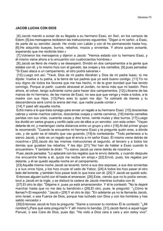 Génesis-73
JACOB LUCHA CON DIOS
[4].Jacob mandó a avisar de su llegada a su hermano Esaú, en Seír, en los campos de
Edom; [5].los mensajeros recibieron las instrucciones siguientes: *Digan a mi señor, a Esaú,
de parte de su servidor Jacob: He vivido con Labán y con él he permanecido hasta hoy.
[6].He adquirido bueyes, burros, rebaños, mozos y sirvientas. Y ahora quiero avisarte,
esperando que me recibirás bien.+
[7].Volvieron los mensajeros y dijeron a Jacob: *Hemos estado con tu hermano Esaú, y
él mismo viene ahora a tu encuentro con cuatrocientos hombres.+
[8].Jacob se llenó de miedo y se desesperó. Dividió en dos campamentos a la gente que
estaba con él, y lo mismo hizo con el ganado, las ovejas y los camellos, [9].pues pensaba:
*Si Esaú ataca a un campamento, el otro podrá salvarse.+
[10].Luego oró así: *Yavé, Dios de mi padre Abrahán y Dios de mi padre Isaac, tú me
dijiste: Vuelve a tu patria, a la tierra de tus padres que yo seré bueno contigo. [11].Yo no
soy digno de todos los favores que me has hecho, ni de la gran bondad que has tenido
conmigo. Porque al partir, cuando atravesé el Jordán, no tenía más que mi bastón. Pero
ahora, al volver, tengo suficiente como para hacer dos campamentos. [12].Líbrame de las
manos de mi hermano, de las manos de Esaú; no sea que que venga y mate a todos, a la
madre con sus hijos. [13].Pero eres tú quien me dijo: Te colmaré de bienes y tu
descendencia será como la arena del mar, que nadie puede contar.+
[14].Y pasó allí aquella noche.
Echó mano a lo que traía consigo para enviar un regalo a su hermano Esaú: [15].doscientas
cabras y veinte machos cabríos, doscientas ovejas y veinte carneros, [16].treinta camellas
paridas con sus crías, cuarenta vacas y diez toros, veinte mulas y diez burros. [17].Luego
los dividió en varios grupos y confió cada uno de ellos a un servidor, con esta orden: *Vayan
delante de mí, y mantengan cierta distancia entre un grupo y otro.+ [18].Al del primer grupo
le recomendó: *Cuando te encuentre mi hermano Esaú y te pregunte quién eres, a dónde
vas, y de quién es el rebaño que vas guiando, [19].le contestarás: *Todo pertenece a tu
siervo Jacob, y todo es un regalo que él envía a mi señor Esaú. Él mismo viene detrás de
nosotros.+ [20].Jacob dio las mismas instrucciones al segundo, al tercero y a todos los
demás que guiaban los rebaños. Y les dijo: [21].*Así han de hablar a Esaú cuando lo
encuentren+. Y también le dirán: *Tu siervo Jacob ya viene detrás de nosotros.+
Pues Jacob pensaba: *Lo aplacaré con los regalos que le envío delante, y cuando después
me encuentre frente a él, quizá me reciba sin enojo.+ [22].Envió, pues, los regalos por
delante, y él se quedó aquella noche en el campamento.
[23].Aquella misma noche Jacob se levantó, tomó a sus dos esposas, a sus dos sirvientas
y a sus once hijos, y los hizo cruzar el vado de Yaboc. [24].A todos los hizo pasar al otro
lado del torrente, y también hizo pasar todo lo que traía con él. [25].Y Jacob se quedó solo.
Entonces alguien luchó con él hasta el amanecer. [26].Este, viendo que no lo podía vencer,
tocó a Jacob en la ingle, y se dislocó la cadera de Jacob mientras luchaba con él.
[27].El otro le dijo: *Déjame ir, pues ya está amaneciendo+. Y él le contestó: *No te dejaré
marchar hasta que no me des tu bendición.+ [28].El otro, pues, le preguntó: *¿Cómo te
llamas?+ El respondió: *Jacob.+ [29].Y el otro le dijo: *En adelante ya no te llamarás Jacob,
sino Israel, o sea Fuerza de Dios, porque has luchado con Dios y con los hombres y has
salido vencedor.+
[30].Entonces Jacob le hizo la pregunta: *Dame a conocer tu nombre+ Él le contestó: *¿Mi
nombre?¿Para qué esta pregunta?+ Y allí mismo lo bendijo. [31].Jacob llamó a aquel lugar
Panuel, o sea Cara de Dios, pues dijo: "He visto a Dios cara a cara y aún estoy vivo".
 