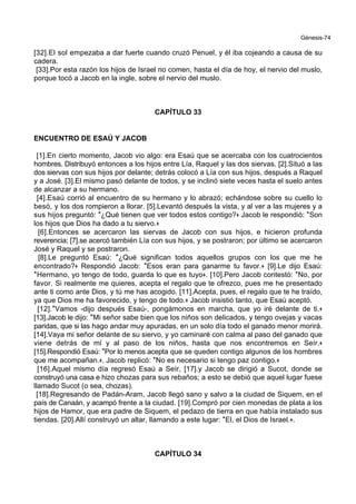 Génesis-74
[32].El sol empezaba a dar fuerte cuando cruzó Penuel, y él iba cojeando a causa de su
cadera.
[33].Por esta razón los hijos de Israel no comen, hasta el día de hoy, el nervio del muslo,
porque tocó a Jacob en la ingle, sobre el nervio del muslo.
CAPÍTULO 33
ENCUENTRO DE ESAÚ Y JACOB
[1].En cierto momento, Jacob vio algo: era Esaú que se acercaba con los cuatrocientos
hombres. Distribuyó entonces a los hijos entre Lía, Raquel y las dos siervas. [2].Situó a las
dos siervas con sus hijos por delante; detrás colocó a Lía con sus hijos, después a Raquel
y a José. [3].El mismo pasó delante de todos, y se inclinó siete veces hasta el suelo antes
de alcanzar a su hermano.
[4].Esaú corrió al encuentro de su hermano y lo abrazó; echándose sobre su cuello lo
besó, y los dos rompieron a llorar. [5].Levantó después la vista, y al ver a las mujeres y a
sus hijos preguntó: *¿Qué tienen que ver todos estos contigo?+ Jacob le respondió: *Son
los hijos que Dios ha dado a tu siervo.+
[6].Entonces se acercaron las siervas de Jacob con sus hijos, e hicieron profunda
reverencia; [7].se acercó también Lía con sus hijos, y se postraron; por último se acercaron
José y Raquel y se postraron.
[8].Le preguntó Esaú: *¿Qué significan todos aquellos grupos con los que me he
encontrado?+ Respondió Jacob: *Esos eran para ganarme tu favor.+ [9].Le dijo Esaú:
*Hermano, yo tengo de todo, guarda lo que es tuyo+. [10].Pero Jacob contestó: *No, por
favor. Si realmente me quieres, acepta el regalo que te ofrezco, pues me he presentado
ante ti como ante Dios, y tú me has acogido. [11].Acepta, pues, el regalo que te he traído,
ya que Dios me ha favorecido, y tengo de todo.+ Jacob insistió tanto, que Esaú aceptó.
[12].*Vamos -dijo después Esaú-, pongámonos en marcha, que yo iré delante de ti.+
[13].Jacob le dijo: *Mi señor sabe bien que los niños son delicados, y tengo ovejas y vacas
paridas, que si las hago andar muy apuradas, en un solo día todo el ganado menor morirá.
[14].Vaya mi señor delante de su siervo, y yo caminaré con calma al paso del ganado que
viene detrás de mí y al paso de los niños, hasta que nos encontremos en Seír.+
[15].Respondió Esaú: *Por lo menos acepta que se queden contigo algunos de los hombres
que me acompañan.+. Jacob replicó: *No es necesario si tengo paz contigo.+
[16].Aquel mismo día regresó Esaú a Seír, [17].y Jacob se dirigió a Sucot, donde se
construyó una casa e hizo chozas para sus rebaños; a esto se debió que aquel lugar fuese
llamado Sucot (o sea, chozas).
[18].Regresando de Padán-Aram, Jacob llegó sano y salvo a la ciudad de Siquem, en el
país de Canaán, y acampó frente a la ciudad. [19].Compró por cien monedas de plata a los
hijos de Hamor, que era padre de Siquem, el pedazo de tierra en que había instalado sus
tiendas. [20].Allí construyó un altar, llamando a este lugar: *El, el Dios de Israel.+.
CAPÍTULO 34
 