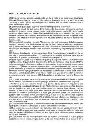 Génesis-75
RAPTO DE DINA, HIJA DE JACOB
[1].Dina, la hija que Lía dio a Jacob, salió un día a visitar a las mujeres de aquel país.
[2].La vio Siquem, hijo de Hamor el hivita, príncipe de aquella tierra, y la tomó; se acostó
con ella y la violó. [3].Pero se quedó prendado de Dina, hija de Jacob, se enamoró de la
joven y le habló de amor.
[4].Entonces Siquem dijo a su padre Hamor: *Toma para mí a esa joven.+
[5].Jacob se enteró de que su hija Dina había sido deshonrada, pero como sus hijos
estaban en el campo con su rebaño, no dijo nada hasta que regresaron. [6].Hamor, padre
de Siquem, vino a hablar con Jacob. [7].Cuando los hijos de Jacob volvieron del campo, se
enteraron de lo que había pasado. Estos hombres se enojaron muchísimo porque se había
cometido una infamia en Israel; alguien había abusado de la hija de Jacob, cosa que no
debe hacerse.
[8].Hamor habló con ellos y les dijo: *Siquem, mi hijo, está enamorado de la hermana de
ustedes. Les ruego que se la den por esposa. [9].Sean nuestros parientes, dennos sus
hijas, y tomen las nuestras. [10].Quédense a vivir con nosotros, pues todo el territorio está
a disposición de ustedes; habiten en él, muévanse libremente y adquieran propiedades en
ella.+
[11].Siquem dijo al padre y a los hermanos de Dina: *Les ruego que me perdonen. Yo les
daré todo lo que ustedes me pidan. [12].Impónganme un precio y regalos de valor, y yo les
pagaré lo que quieran, pero denme a la muchacha por esposa.+
[13].Los hijos de Jacob respondieron a Siquem y a su padre Hamor. Les hablaron con
engaño, porque Siquem había deshonrado a Dina, su hermana, y les dijeron: [14].*No
podemos dar nuestra hermana a un hombre incircunciso, pues entre nosotros eso es una
vergüenza. [15].Daremos nuestro consentimiento con una sola condición: que se hagan
iguales a nosotros, y circuncidan a todos los varones que hay entre ustedes. [16].Entonces
daremos a nuestras hijas y tomaremos las de ustedes, viviremos con ustedes y con ustedes
formaremos un solo pueblo. [17].Pero si no nos hacen caso y no se circuncidan, tomaremos
a nuestra hermana y nos iremos.+ [18].Estas palabras agradaron a Hamor y Siquem, su
hijo.
[19].El joven no tardó en hacer lo que se le pedía, porque estaba enamorado de la hija de
Jacob; además, Siquem era el de más prestigio e influencia en la familia de su padre.
[20].Hamor y su hijo Siquem fueron a la puerta de su ciudad y hablaron a sus
conciudadanos, reunidos allí. [21].Les dijeron: *Estos hombres son gente pacífica. Dejemos
que se establezcan aquí y se muevan libremente por nuestra tierra. Nuestro país es
extenso, y hay mucho lugar para ellos. Nosotros nos casaremos con sus hijas y les
daremos las nuestras como esposas a ellos, [22].pero ellos ponen una condición para
quedarse con nosotros y formar un solo pueblo, y es que todos los varones nos hagamos
circuncidar, tal como lo hacen ellos. [23].Si aceptamos, sus rebaños, sus posesiones, sus
animales y todo lo que tienen, será de nosotros. Hagamos, pues, lo que nos piden y que
vivan entre nosotros.+
[24].Todos los que salían por la puerta de la ciudad se dejaron convencer por Hamor y su
hijo Siquem, y todos los varones de la ciudad se hicieron circuncidar.
[25].Al tercer día, cuando estaban más doloridos, dos hijos de Jacob, Simeón y Leví,
hermanos de Dina, agarraron sus espadas, entraron en la ciudad sin peligro y mataron a
todos los varones. [26].Mataron a Hamor y a su hijo Siquem, y tomando a Dina de la casa
de Siquem, se fueron.
[27].Los demás hijos de Jacob pasaron sobre los muertos y saquearon la ciudad. [28].Se
apoderaron de sus vacas, ovejas, burros y de todo lo que había en la ciudad o en el
 