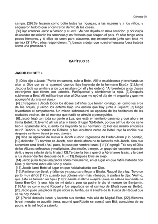 Génesis-76
campo. [29].Se llevaron como botín todas las riquezas, a las mujeres y a los niños, y
saquearon todo lo que encontraron dentro de las casas.
[30].Dijo entonces Jacob a Simeón y a Leví: *Me han dejado en mala situación, y por culpa
de ustedes me odiarán los cananeos y los fereceos que ocupan el país. Yo sólo tengo unos
pocos hombres, y si ellos se unen para atacarme, me exterminarán junto con toda mi
gente.+ [31].Pero ellos respondieron: *¿Ibamos a dejar que nuestra hermana fuera tratada
como una prostituta?+
CAPÍTULO 35
JACOB EN BETEL
[1].Dios dijo a Jacob: "Ponte en camino, sube a Betel. Allí te establecerás y levantarás un
altar al Dios que se te apareció cuando ibas huyendo de tu hermano Esaú.+ [2].Llamó
Jacob a toda su familia y a los que estaban con él y les ordenó: *Arrojen lejos a los dioses
extranjeros que tienen con ustedes. Purifíquense y cámbiense la ropa. [3].Después
subiremos a Betel. Allí edificaré un altar al Dios que me oyó el día de mi angustia y que me
acompañó durante mi viaje.+
[4].Entregaron a Jacob todos los dioses extraños que tenían consigo, así como los aros
de las orejas, y Jacob los enterró bajo una encina que hay junto a Siquem; [5].luego
levantaron el campamento. Un miedo sobrenatural se apoderó de los habitantes de las
ciudades vecinas, de tal manera que nadie se atrevió a perseguirlos.
[6].Jacob llegó con toda su gente a Luz, que está en territorio cananeo y que ahora se
llama Betel; [7].levantó allí un altar y llamó al lugar *El-Betel+, porque allí fue donde se le
había aparecido Dios, cuando iba huyendo de su hermano. [8].Por ese mismo entonces
murió Débora, la nodriza de Rebeca, y fue sepultada cerca de Betel, bajo la encina que
después se llamó Bacut (o sea, Llanto).
[9].Dios se apareció de nuevo a Jacob cuando regresaba de Padán-Aram y lo bendijo,
[10].diciendo: *Tu nombre es Jacob, pero desde ahora no te llamarás más Jacob, sino que
tu nombre será Israel.+ Así, pues, le puso por nombre Israel. [11].Y agregó: *Yo soy el Dios
de las Alturas; sé fecundo y multiplícate. Una nación, o mejor, un grupo de naciones nacerán
de ti, y reyes saldrán de tu linaje. [12].Te daré la tierra que di a Abraham e Isaac, y la daré
a tus descendientes después de ti...+ [13].Después Dios se alejó.
[14].Jacob puso de pie una piedra como monumento, en el lugar en que había hablado con
Dios, y derramó sobre ella vino y aceite.
[15].Jacob llamó Betel al lugar en que había hablado con Dios.
[16].Partieron de Betel, y faltando ya poco para llegar a Efratá, Raquel dio a luz. Tuvo un
parto muy difícil, [17].y cuando sus dolores eran más intensos, la partera le dijo: *Animo,
que éste es también un hijo.+ [18].Y dando el último suspiro, pues se estaba muriendo, lo
llamó Ben-Oní (o sea, hijo de mi dolor), pero su padre le dio el nombre de Benjamín.
[19].Así es como murió Raquel y fue sepultada en el camino de Efratá (que es Belén).
[20].Jacob puso una piedra de pie sobre su tumba, es la Piedra de la Tumba de Raquel que
se ve hoy todavía.
[21].Partió después Israel y levantó sus tiendas más allá de Migdal-Eder. [22].Mientras
Israel moraba en aquella tierra, ocurrió que Rubén se acostó con Bilá, concubina de su
padre, e Israel llegó a saberlo.
 