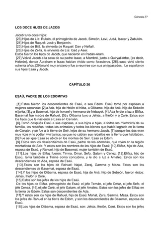 Génesis-77
LOS DOCE HIJOS DE JACOB
Jacob tuvo doce hijos:
[23].Hijos de Lía: Rubén, el primogénito de Jacob, Simeón, Leví, Judá, Isacar y Zabulón.
[24].Hijos de Raquel: José y Benjamín.
[25].Hijos de Bilá, la sirvienta de Raquel: Dan y Neftalí.
[26].Hijos de Zelfa, la sirvienta de Lía: Gad y Aser.
Estos fueron los hijos de Jacob, que nacieron en Padán-Aram.
[27].Volvió Jacob a la casa de su padre Isaac, a Mambré, junto a Quiryat-Arbe, (es decir,
Hebrón), donde Abraham e Isaac habían vivido como forasteros. [28].Isaac vivió ciento
ochenta años; [29].murió muy anciano y fue a reunirse con sus antepasados. Lo sepultaron
sus hijos Esaú y Jacob.
CAPÍTULO 36
ESAÚ, PADRE DE LOS EDOMITAS
[1].Estos fueron los descendientes de Esaú, o sea Edom. Esaú tomó por esposas a
mujeres cananeas: [2].a Ada, hija de Helón el hitita, a Olibama, hija de Aná, hijo de Sebeón
el jorita, [3].y a Basemat, hija de Ismael y hermana de Nebayot. [4].Ada le dio a luz a Elifaz,
Basemat fue madre de Rahuel, [5].y Olibama tuvo a Jehús, a Ihelón y a Coré. Estos son
los hijos que le nacieron a Esaú en Canaán.
[6].Tomó después Esaú a sus esposas, a sus hijos e hijas, a todos los miembros de su
familia, los rebaños, todos los animales y todos los bienes que había logrado en la tierra
de Canaán, y se fue a la tierra de Seir, lejos de su hermano Jacob, [7].porque los dos eran
muy ricos y no podían vivir juntos, ya que no cabían sus rebaños en la tierra que habitaban.
[8].Fue así que Esaú se ubicó en los montes de Seir. Esaú es Edom.
[9].Estos son los descendientes de Esaú, padre de los edomitas, que viven en la región
montañosa de Seir. Y estos son los nombres de los hijos de Esaú: [10].Elifaz, hijo de Ada,
esposa de Esaú, y Rahuel, hijo de Basemat, mujer también de Esaú.
[11].Los hijos de Elifaz fueron: Timna, Omar, Sefo, Gatam y Cenez. [12].Elifaz, hijo de
Esaú, tenía también a Timna como concubina, y le dio a luz a Amalec. Estos son los
descendientes de Ada, esposa de Esaú.
[13].Estos son los hijos de Rahuel: Najat, Zaraj, Gamma y Meza. Estos son los
descendientes de Basemat, esposa de Esaú.
[14].Y los hijos de Olibama, esposa de Esaú, hija de Aná, hijo de Sebeón, fueron éstos:
Jehús, Ihelón y Coré.
[15].Estos son los jefes de los hijos de Esaú.
De los hijos de Elifaz, primogénito de Esaú: el jefe Temán, el jefe Omar, el jefe Sefo, el
jefe Cenez, [16].el jefe Coré, el jefe Gatam, el jefe Amalec. Estos son los jefes de Elifaz en
la tierra de Edom. Estos son descendientes de Ada.
[17].Y éstos son los hijos de Rahuel, hijo de Esaú: Mahat, Zara, Samma, Meza. Estos son
los jefes de Rahuel en la tierra de Edom, y son los descendientes de Basemat, esposa de
Esaú.
[18].Los hijos de Olibama, esposa de Esaú, son: Jehús, Ihelón, Coré. Estos son los jefes
 