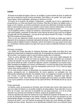 Introducción-6
EXODO
El Exodo es la salida de Egipto. Esta es, en la Biblia, la gran hazaña de Dios: la salida del
país de la esclavitud hacia la tierra prometida. Dios libera a su pueblo *con gran poder,
mano fuerte y brazo extendido+, abriendo un camino en el mar.
El Exodo es el corazón del Antiguo Testamento, y aquello que le da su significado al
presentarnos a un Dios que liberta a los hombres. Este libro ha dado a la religión judía, y
luego a la fe cristiana, su primera orientación que las hizo diferentes de todas las demás.
Dios no viene primero para que se lo respete o para indicar caminos espirituales, sino para
escoger un pueblo con el cual actuará en el corazón de la historia humana.
Los evangelios primero, y luego los cristianos, reconocerán en Jesús el nuevo Moisés de
una nueva partida; y buscarán en este libro como figuras de todo lo que viven en la Iglesia.
¿El paso del mar? Es el bautismo. ¿La roca de la que sale la fuente? Es Cristo. Y la alianza
del Sinaí prepara la Nueva Alianza.
Pero no por eso debemos olvidar el punto de partida. El Exodo es antes que nada la
liberación de los esclavos y la elección del pueblo de Israel. Es una liberación auténtica que
alcanza toda la realidad humana, individual y social: Dios libera a los que quiere tomar para
sí, y la libertad cristiana estará muy lejos de lo que la cultura occidental entiende con esta
palabra.
El Exodo y la historia
Los relatos del Exodo abundan en historias hermosas, pero están muy lejos de lo que
habríamos presenciado si hubiéramos estado allí. Al contemplar las escenas grandiosas que
allí se pintan, nos gustaría saber lo que la historia puede decir al respecto.
Todo se ubica alrededor del año 1240 antes de Cristo, unos cinco siglos después de
Abrahán. En el siglo 15 antes de Cristo los egipcios han sido derrotados por invasores
venidos de Canaán, los que han dejado que muchos nómadas del desierto entraran en el
país (ver la historia de José). Cuando los egipcios vuelven a restablecer sus propios reyes,
estos nómadas son tratados con menos consideración y muchos de ellos huyen para evitar
impuestos o trabajos obligatorios. Unos son expulsados (como en Ex 12,31), otros se fugan
a favor de la noche (como en 12,38).
Es en este contexto donde se desarrollan los acontecimientos del Exodo. Uno de estos
grupos, perseguido por un destacamento de carros egipcios, es protegido por una
intervención extraordinaria de Dios: los israelitas vieron a los egipcios muertos a la orilla del
mar (14,30). Un profeta, Moisés, el guía de estos fugitivos, interpretó para ellos el
acontecimiento: Yavé, único Dios, los había escogido para que fueran su pueblo. Moisés
y los suyos quedaron un buen tiempo en los oasis del Sinaí. Allí Moisés les dio la Ley de
Yavé.
El libro del Exodo
La historia, pues, se encuentra en el Exodo, pero el Exodo dice mucho más cosas en las
que no lo sigue la historia, en el sentido moderno de esta palabra. Pues este libro no es la
obra de un autor, sino más bien el resultado de una larga evolución, y en él se juntan
maneras muy diversas de entender la historia, propias de aquellos tiempos.
Está por ejemplo esta clase de historia de la que hablamos respecto de Génesis 35, y es
la que se transmite oralmente en los clanes nómadas. Así fue como se reunieron en una
misma familia: Moisés, su suegro Jetro, Aarón, "hermano de Moisés", y Miriam "la profetisa
hermana de Aarón"; era una manera de expresar los lazos que unían Moisés con jefes o
profetas de otros clanes. Asimismo se ha identificado el Monte Sinaí con el Monte Horeb
 