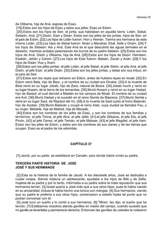 Génesis-78
de Olibama, hija de Aná, esposa de Esaú.
[19].Estos son los hijos de Esaú y éstos sus jefes. Esaú es Edom.
[20].Estos son los hijos de Seir, el jorita, que habitaban en aquella tierra: Lotán, Sebal,
Sebeón, Aná, [21].Disón, Eser y Disán. Estos son los jefes de los joritas, hijos de Seir, en
el país de Edom. [22].Los hijos de Lotán fueron: Hori y Hemán. Tamna era hermana de este
mismo Lotán. [23].Los hijos de Sebal fueron: Alván y Manahat, Ebal, Sefe y Onam. [24].Y
los hijos de Sebeón: Aia y Aná. Este Aná es el que descubrió las aguas termales en el
desierto, mientras andaba pastoreando los burros de su padre Sebeón. [25].Estos son los
hijos de Aná: Disón y Olibama, hija de Aná. [26].Estos son los hijos de Disón: Hamdam,
Esebán, Jetrán y Caram. [27].Los hijos de Eser fueron: Balaán, Zaván y Acán. [28].Y los
hijos de Disán: Hus y Aram.
[29].Estos son los jefes joritas: el jefe Lotán, el jefe Sebal, el jefe Sibón, el jefe Aná, el jefe
Disón, el jefe Eser, el jefe Disán. [30].Estos son los jefes joritas, y éstas son sus tribus, en
el país de Seir.
[31].Estos son los reyes que reinaron en Edom, antes de hubiera reyes en Israel. [32].En
Edom reinó Bela, hijo de Beor, y el nombre de su ciudad era Dinaba. [33].A la muerte de
Bela reinó en su lugar Jobab, hijo de Zara, natural de Bosra. [34].Jobab murió y reinó en
su lugar Husam, de la tierra de los temanitas. [35].Murió Husam y reinó en su lugar Hadad,
hijo de Badad, el cual derrotó a Madián en los campos de Moab. El nombre de su ciudad
era Avit. [36].Murió Hadad y le sucedió en el reino Semla de Masreca. [37].Murió Semla y
reinó en su lugar Saúl, de Rejobot del río. [38].A la muerte de Saúl subió al trono Balanán,
hijo de Acober. [39].Murió Balanán y ocupó el reino Adar, cuya ciudad se llamaba Fau, y
su mujer, Metable, hija de Matred, hija de Mezaab.
[40].Estos son los nombres de los jefes de Esaú, y son los nombres de sus familias y
territorios: el jefe Timna, el jefe Alva, el jefe Jefet, [41].el jefe Olibama, el jefe Eta, el jefe
Pinón, [42].el jefe Cenez, el jefe Temán, el jefe Mabaar, [43].el jefe Magdiel, el jefe Iram.
Estos son los jefes de Edom, y éstos son los nombres de sus clanes y de las tierras que
ocupan. Esaú es el padre de los edomitas.
CAPÍTULO 37
[1].Jacob, por su parte, se estableció en Canaán, país donde había vivido su padre.
TERCERA PARTE HISTORIA DE JOSE
JOSÉ Y SUS HERMANOS
[2].Esta es la historia de la familia de Jacob. A los diecisiete años, José se dedicaba a
cuidar ovejas. Siendo todavía un adolescente, ayudaba a los hijos de Bilá y de Zelfa,
mujeres de su padre y por lo tanto, informaba a su padre sobre la mala reputación que sus
hermanos tenían. [3].Israel quería a José más que a sus otros hijos, pues le había nacido
en su ancianidad; incluso le había hecho una túnica con mangas. [4].Sus hermanos, viendo
que su padre le prefería a sus otros hijos, comenzaron a odiarlo hasta tal punto que no
podían conversar con él.
[5].José tuvo un sueño y lo contó a sus hermanos. [6].*Miren, les dijo, el sueño que he
tenido. [7].Estábamos nosotros atando gavillas en medio del campo, cuando sucedió que
mi gavilla se levantaba y permanecía derecha. Entonces las gavillas de ustedes la rodearon
 
