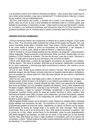 Génesis-79
y se postraron ante la mía.+ [8].Sus hermanos le dijeron: *¿Eso quiere decir acaso que tú
vas a reinar sobre nosotros, o que vas a mandarnos?+ Y lo aborrrecieron más aún, a causa
de sus sueños y de sus interpretaciones.
[9].Tuvo José todavía otro sueño, y también se lo contó a sus hermanos: *Tuve otro
sueño; esta vez el sol, la luna y once estrellas se inclinaban ante mí.+ [10].Su padre, que
también lo escuchaba, lo reprendió y le dijo: *¿Qué sueño es ese que has tenido? ¿Acaso
yo, tu madre y tus hermanos tendremos que inclinarnos ante ti?+ [11].Sus hermanos se
pusieron envidiosos con él, mientras que su padre conservaba esto en la memoria.
VENDIDO POR SUS HERMANOS
[12].Sus hermanos habían ido a apacentar el rebaño de su padre a Siquem, [13].e Israel
dijo a José: *Tus hermanos están cuidando las ovejas en los pastos de Siquem; ven, que
quiero mandarte donde ellos.+ Contestó José: *Aquí estoy+. [14].Su padre le dijo: *Anda
a ver como estáa el rebaño y cómo se encuentran tus hermanos, y ven después a
contármelo.+ Lo envió, pues, desde el valle de Hebrón, y José fue a Siquem.
[15].Un hombre lo vio que andaba perdido por los campos y le preguntó: *¿Qué buscas?+
[16].Le respondió: *Estoy buscando a mis hermanos. Dime, por favor, dónde están con sus
rebaños.+ [17].El hombre le contestó: *Se han ido de aquí, pues les oí decir: Vámonos a
Dotán.+ Y José salió en busca de sus hermanos y los encontró en Dotán.
[18].Al verlo desde lejos, y antes de que llegara, se pusieron de acuerdo para matarlo.
[19].Se dijeron: *Allí viene el soñador. [20].Este es el momento: matémoslo y echémoslo
en un pozo cualquiera, y diremos que algún animal feroz lo devoró. ¡Ahí vamos a ver en
qué quedan sus sueños!+
[21].al oír esto, Rubén quiso salvarlo de sus manos y les dijo: *No lo maten.+ [22].*No
derramen sangre, les dijo Ruben, échenlo más bien en aquella cisterna allá en el desierto,
pero no pongan las manos sobre él.+ Esto dijo para sacarlo de sus manos y devolverlo
después a su padre.
[23].Fue así que cuando José llegó junto a ellos, le sacaron la túnica con mangas que
llevaba puesta, [24].lo tomaron y lo arrojaron a una cisterna que estaba seca, sin agua.
[25].Se sentaron para comer, cuando alzando los ojos, vieron una caravana de ismaelitas
que venía de Galaad, con sus camellos cargados de bálsamo, mirra y otras especias que
llevaban a Egipto. [26].Entonces Judá dijo a sus hermanos: *¿Qué ganamos con matar a
nuestro hermano y tapar su sangre? [27].Mejor vendámoslo a esos ismaelitas y no
pongamos nuestras manos sobre él, pues es nuestro hermano y carne nuestra.+ Sus
hermanos le hicieron caso, [28].y al pasar unos madianitas, que eran mercaderes, sacaron
a José del pozo. Lo vendieron a los madianitas por veinte monedas de plata, y éstos
llevaron a José a Egipto.
[29].Al regresar Rubén al pozo, ya no encontró a José. Rasgó sus vestidos [30].y volviendo
donde estaban sus hermanos, les dijo: *El muchacho ya no está. ¿Y qué hago ahora?+
[31].Entonces tomaron la túnica de José y, degollando un cabrito, la tiñeron con su sangre.
[32].Enviaron la túnica de manga larga a su padre con este mensaje: *Esto hemos
encontrado. Mira a ver si es la túnica de tu hijo.+ [33].Jacob la reconoció y exclamó: *¡Es
la túnica de mi hijo. Algún animal feroz lo ha devorado! ¡José ha sido despedazado!+
[34].Jacob desgarró sus vestidos, se vistió con un sayal, e hizo duelo por su hijo durante
muchos días. [35].Todos sus hijos e hijas acudieron a consolarlo, pero él no quería ser
consolado, y decía: *Estaré todavía de duelo cuando descienda donde mi hijo al lugar de
las Sombras.+ Y su padre lo lloró.
 