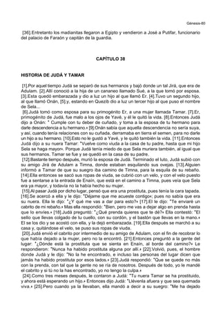 Génesis-80
[36].Entretanto los madianitas llegaron a Egipto y vendieron a José a Putifar, funcionario
del palacio de Faraón y capitán de la guardia.
CAPÍTULO 38
HISTORIA DE JUDÁ Y TAMAR
[1].Por aquel tiempo Judá se separó de sus hermanos y bajó donde un tal Jirá, que era de
Adulam. [2].Allí conoció a la hija de un cananeo llamado Sué, a la que tomó por esposa.
[3].Esta quedó embarazada y dio a luz un hijo al que llamó Er. [4].Tuvo un segundo hijo,
al que llamó Onán, [5].y, estando en Quezib dio a luz un tercer hijo al que puso el nombre
de Sela...
[6].Judá tomó como esposa para su primogénito Er, a una mujer llamada Tamar. [7].Er,
primogénito de Judá, fue malo a los ojos de Yavé, y él le quitó la vida. [8].Entonces Judá
dijo a Onán: * Cumple con tu deber de cuñado, y toma a la esposa de tu hermano para
darle descendencia a tu hermano.+ [9].Onán sabía que aquella descendencia no sería suya,
y así, cuando tenía relaciones con su cuñada, derramaba en tierra el semen, para no darle
un hijo a su hermano. [10].Esto no le gustó a Yavé, y le quitó también la vida. [11].Entonces
Judá dijo a su nuera Tamar: *Vuelve como viuda a la casa de tu padre, hasta que mi hijo
Sela se haga mayor+. Porque Judá tenía miedo de que Sela muriera también, al igual que
sus hermanos. Tamar se fue y se quedó en la casa de su padre.
[12].Bastante tiempo después, murió la esposa de Judá. Terminado el luto, Judá subió con
su amigo Jirá de Adulam a Timna, donde estaban esquilando sus ovejas. [13].Alguien
informó a Tamar de que su suegro iba camino de Timna, para la esquila de su rebaño.
[14].Ella entonces se sacó sus ropas de viuda, se cubrió con un velo, y con el velo puesto
fue a sentarse a la entrada de Enaín, que está en el camino a Timna, pues veía que Sela
era ya mayor, y todavía no la había hecho su mujer.
[15].Al pasar Judá por dicho lugar, pensó que era una prostituta, pues tenía la cara tapada.
[16].Se acercó a ella y le dijo: *Déjame que me acueste contigo+; pues no sabía que era
su nuera. Ella le dijo: *¿Y qué me vas a dar para esto?+ [17].El le dijo: *Te enviaré un
cabrito de mi rebaño.+ Mas ella respondió: *Bien, pero me vas a dejar algo en prenda hasta
que lo envíes.+ [18].Judá preguntó: *¿Qué prenda quieres que te dé?+ Ella contestó: *El
sello que llevas colgado de tu cuello, con su cordón, y el bastón que llevas en la mano.+
El se los dio y se acostó con ella, y la dejó embarazada. [19].Ella después se marchó a su
casa y, quitándose el velo, se puso sus ropas de viuda.
[20].Judá envió el cabrito por intermedio de su amigo de Adulam, con el fin de recobrar lo
que había dejado a la mujer, pero no la encontró. [21].Entonces preguntó a la gente del
lugar: *¿Dónde está la prostituta que se sienta en Enaín, al borde del camino?+ Le
respondieron: *Nunca ha habido prostituta alguna por allí.+ [22].Volvió, pues, el hombre
donde Judá y le dijo: *No la he encontrado, e incluso las personas del lugar dicen que
jamás ha habido prostituta por esos lados.+ [23].Judá respondió: *Que se quede no más
con la prenda, con tal que la gente no se ría de nosotros. Después de todo, yo le mandé
el cabrito y si tú no la has encontrado, yo no tengo la culpa.+
[24].Como tres meses después, le contaron a Judá: *Tu nuera Tamar se ha prostituido,
y ahora está esperando un hijo.+ Entonces dijo Judá: *Llévenla afuera y que sea quemada
viva.+ [25].Pero cuando ya la llevaban, ella mandó a decir a su suegro: *Me ha dejado
 