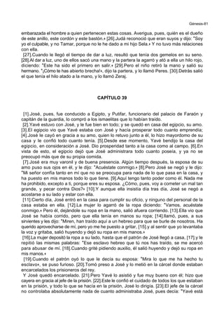 Génesis-81
embarazada el hombre a quien pertenecen estas cosas. Averigua, pues, quién es el dueño
de este anillo, este cordón y este bastón.+ [26].Judá reconoció que eran suyos y dijo: *Soy
yo el culpable, y no Tamar, porque no le he dado a mi hijo Sela.+ Y no tuvo más relaciones
con ella.
[27].Cuando le llegó el tiempo de dar a luz, resultó que tenía dos gemelos en su seno.
[28].Al dar a luz, uno de ellos sacó una mano y la partera la agarró y ató a ella un hilo rojo,
diciendo: *Este ha sido el primero en salir.+ [29].Pero el niño retiró la mano y salió su
hermano. *¡Cómo te has abierto brecha!+, dijo la partera, y lo llamó Peres. [30].Detrás salió
el que tenía el hilo atado a la mano, y lo llamó Zeraj.
CAPÍTULO 39
[1].José, pues, fue conducido a Egipto, y Putifar, funcionario del palacio de Faraón y
capitán de la guardia, lo compró a los ismaelitas que lo habían traído.
[2].Yavé estuvo con José, y le fue bien en todo; y se quedó en casa del egipcio, su amo.
[3].El egipcio vio que Yavé estaba con José y hacía prosperar todo cuanto emprendía;
[4].José le cayó en gracia a su amo, quien lo retuvo junto a él, lo hizo mayordomo de su
casa y le confió todo cuanto tenía. [5].Desde ese momento, Yavé bendijo la casa del
egipcio, en consideración a José. Dio prosperidad tanto a la casa como al campo. [6].En
vista de esto, el egipcio dejó que José administrara todo cuanto poseía, y ya no se
preocupó más que de su propia comida.
[7].José era muy varonil y de buena presencia. Algún tiempo después, la esposa de su
amo puso sus ojos en él, y le dijo: *Acuéstate conmigo.+ [8].Pero José se negó y le dijo:
*Mi señor confía tanto en mí que no se preocupa para nada de lo que pasa en la casa, y
ha puesto en mis manos todo lo que tiene. [9].Aquí tengo tanto poder como él. Nada me
ha prohibido, excepto a ti, porque eres su esposa. ¿Cómo, pues, voy a cometer un mal tan
grande, y pecar contra Dios?+ [10].Y aunque ella insistía día tras día, José se negó a
acostarse a su lado y estar con ella.
[11].Cierto día, José entró en la casa para cumplir su oficio, y ninguno del personal de la
casa estaba en ella. [12].La mujer lo agarró de la ropa diciendo: *Vamos, acuéstate
conmigo.+ Pero él, dejándole su ropa en la mano, salió afuera corriendo. [13].Ella vio que
José se había corrido, pero que ella tenía en manos su ropa; [14].llamó, pues, a sus
sirvientes y les dijo: *Miren, han traído aquí a un hebreo para que se burle de nosotros. Ha
querido aprovecharse de mí, pero yo me he puesto a gritar, [15].y al sentir que yo levantaba
la voz y gritaba, salió huyendo y dejó su ropa en mis manos.+
[16].La mujer depositó la ropa a su lado, hasta que el patrón de José llegó a casa, [17].y le
repitió las mismas palabras: *Ese esclavo hebreo que tú nos has traído, se me acercó
para abusar de mí. [18].Cuando grité pidiendo auxilio, él salió huyendo y dejó su ropa en
mis manos.+
[19].Cuando el patrón oyó lo que le decía su esposa: *Mira lo que me ha hecho tu
esclavo+, se puso furioso. [20].Tomó preso a José y lo metió en la cárcel donde estaban
encarcelados los prisioneros del rey.
Y José quedó encarcelado. [21].Pero Yavé lo asistió y fue muy bueno con él; hizo que
cayera en gracia al jefe de la prisión. [22].Este le confió el cuidado de todos los que estaban
en la prisión, y todo lo que se hacía en la prisión, José lo dirigía. [23].El jefe de la cárcel
no controlaba absolutamente nada de cuanto administraba José, pues decía: *Yavé está
 