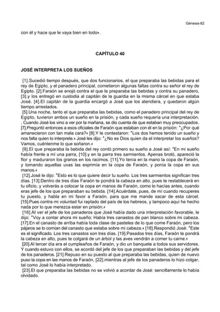 Génesis-82
con él y hace que le vaya bien en todo+.
CAPÍTULO 40
JOSÉ INTERPRETA LOS SUEÑOS
[1].Sucedió tiempo después, que dos funcionarios, el que preparaba las bebidas para el
rey de Egipto, y el panadero principal, cometieron algunas faltas contra su señor el rey de
Egipto. [2].Faraón se enojó contra el que le preparaba las bebidas y contra su panadero,
[3].y los entregó en custodia al capitán de la guardia en la misma cárcel en que estaba
José. [4].El capitán de la guardia encargó a José que los atendiera, y quedaron algún
tiempo arrestados.
[5].Una noche, tanto el que preparaba las bebidas, como el panadero principal del rey de
Egipto, tuvieron ambos un sueño en la prisión, y cada sueño requería una interpretación.
, Cuando José los vino a ver por la mañana, se dio cuenta de que estaban muy preocupados.
[7].Preguntó entonces a esos oficiales de Faraón que estaban con él en la prisión: *¿Por qué
amanecieron con tan mala cara?+ [8].Y le contestaron: *Los dos hemos tenido un sueño y
nos falta quien lo interprete.+ José les dijo: *¿No es Dios quien da el interpretar los sueños?
Vamos, cuéntenme lo que soñaron.+
[9].El que preparaba la bebida del rey contó primero su sueño a José así: "En mi sueño
había frente a mí una parra, [10].y en la parra tres sarmientos. Apenas brotó, apareció la
flor y maduraron los granos en los racimos. [11].Yo tenía en la mano la copa de Faraón,
y tomando aquellas uvas las exprimía en la copa de Faraón, y ponía la copa en sus
manos.+
[12].José le dijo: *Esto es lo que quiere decir tu sueño. Los tres sarmientos significan tres
días. [13].Dentro de tres días Faraón te pondrá la cabeza en alto, pues te restablecerá en
tu oficio, y volverás a colocar la copa en manos de Faraón, como lo hacías antes, cuando
eras jefe de los que preparaban su bebida. [14].Acuérdate, pues, de mí cuando recuperes
tu puesto, y habla en mi favor a Faraón, para que me mande sacar de esta cárcel.
[15].Pues contra mi voluntad fui raptado del país de los hebreos, y tampoco aquí he hecho
nada por lo que merezca estar en prisión.+
[16].Al ver el jefe de los panaderos que José había dado una interpretación favorable, le
dijo: *Voy a contar ahora mi sueño: Había tres canastos de pan blanco sobre mi cabeza.
[17].En el canasto de arriba había toda clase de pasteles de lo que come Faraón, pero los
pájaros se lo comían del canasto que estaba sobre mi cabeza.+ [18].Respondió José: *Este
es el significado. Los tres canastos son tres días. [19].Pasados tres días, Faraón te pondrá
la cabeza en alto, pues te colgará de un árbol y las aves vendrán a comer tu carne.+
[20].Al tercer día era el cumpleaños de Faraón, y dio un banquete a todos sus servidores.
Y cuando estuvo con ellos, se acordó del jefe de los que preparaban las bebidas y del jefe
de los panaderos. [21].Repuso en su puesto al que preparaba las bebidas, quien de nuevo
puso la copa en las manos de Faraón, [22].mientras al jefe de los panaderos lo hizo colgar,
tal como José lo había interpretado.
[23].El que preparaba las bebidas no se volvió a acordar de José: sencillamente lo había
olvidado.
 