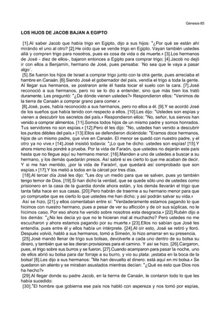 Génesis-85
LOS HIJOS DE JACOB BAJAN A EGIPTO
[1].Al saber Jacob que había trigo en Egipto, dijo a sus hijos: *¿Por qué se están ahí
mirándo el uno al otro? [2].He oído que se vende trigo en Egipto. Vayan también ustedes
allá y compren trigo para nosotros, pues es cosa de vida o de muerte.+ [3].Los hermanos
de José - diez de ellos-, bajaron entonces a Egipto para comprar trigo; [4].Jacob no dejó
ir con ellos a Benjamín, hermano de José, pues pensaba: ´No sea que le vaya a pasar
algo´.
[5].Se fueron los hijos de Israel a comprar trigo junto con la otra gente, pues arreciaba el
hambre en Canaán. [6].Siendo José el gobernador del país, vendía el trigo a toda la gente.
Al llegar sus hermanos, se postraron ante él hasta tocar el suelo con la cara. [7].José
reconoció a sus hermanos, pero no se lo dio a entender, sino que más bien los trató
duramente. Les preguntó: *¿De dónde vienen ustedes?+ Respondieron ellos: *Venimos de
la tierra de Canaán a comprar grano para comer.+
[8].José, pues, había reconocido a sus hermanos, pero no ellos a él. [9].Y se acordó José
de los sueños que había tenido con respecto a ellos. [10].Les dijo: *Ustedes son espías y
vienen a descubrir los secretos del país.+ Respondieron ellos: *No, señor, tus siervos han
venido a comprar alimentos. [11].Somos todos hijos de un mismo padre y somos honrados.
Tus servidores no son espías.+ [12].Pero él les dijo: *No, ustedes han venido a descubrir
los puntos débiles del país.+ [13].Ellos se defendieron diciéndole: *Eramos doce hermanos,
hijos de un mismo padre, que vive en Canaán. El menor se quedó con nuestro padre, y el
otro ya no vive.+ [14].José insistió todavía: *¡Lo que he dicho: ustedes son espías! [15].Y
ahora mismo los pondré a prueba. Por la vida de Faraón, que ustedes no dejarán este país
hasta que no llegue aquí su hermano menor. [16].Manden a uno de ustedes a buscar a su
hermano, y los demás quedarán presos. Así sabré si es cierto lo que me acaban de decir.
Y si me han mentido, ¡por la vida de Faraón!, que quedará así comprobado que son
espías.+ [17].Y los metió a todos en la cárcel por tres días.
[18].Al tercer día José les dijo: *Les doy un medio para que se salven, pues yo también
tengo temor de Dios. [19].Si han dicho la verdad, que se quede sólo uno de ustedes como
prisionero en la casa de la guardia donde ahora están, y los demás llevarán el trigo que
tanta falta hace en sus casas. [20].Pero habrán de traerme a su hermano menor para que
yo compruebe que es cierto lo que ustedes me han dicho; y así podrán salvar su vida.+
Así se hizo, [21].y ellos comentaban entre sí: *Verdaderamente estamos pagando lo que
hicimos con nuestro hermano, pues a pesar de ver su aflicción y de oír sus súplicas, no le
hicimos caso. Por eso ahora ha venido sobre nosotros esta desgracia.+ [22].Rubén dijo a
los demás: *¿No les decía yo que no le hicieran mal al muchacho? Pero ustedes no me
escucharon y ahora estamos pagando por su muerte.+ [23].Ellos no sabían que José les
entendía, pues entre él y ellos había un intérprete. [24].Al oír esto, José se retiró y lloró.
Después volvió, habló a sus hermanos, tomó a Simeón, lo hizo amarrar en su presencia.
[25].José mandó llenar de trigo sus bolsas, devolverle a cada uno dentro de su bolsa su
dinero, y también que se les dieran provisiones para el camino. Y así se hizo. [26].Cargaron,
pues, el trigo sobre sus burros y se fueron. [27].Cuando acamparon para pasar la noche, uno
de ellos abrió su bolsa para dar forraje a su burro, y vio su plata: ¡estaba en la boca de la
bolsa! [8].Les dijo a sus hermanos: *Me han devuelto el dinero: está aquí en mi bolsa.+ Se
quedaron sin aliento y se miraban asustados mientras decían: *¿Qué es esto que Dios nos
ha hecho?+
[29].Al llegar donde su padre Jacob, en la tierrra de Canaán, le contaron todo lo que les
había sucedido:
[30].*El hombre que gobierna ese país nos habló con aspereza y nos tomó por espías,
 