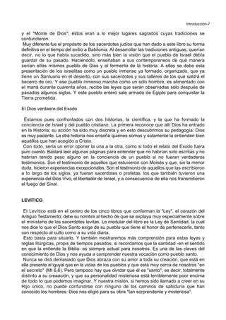 Introducción-7
y el "Monte de Dios"; éstos eran a lo mejor lugares sagrados cuyas tradiciones se
confundieron.
Muy diferente fue el propósito de los sacerdotes judíos que han dado a este libro su forma
definitiva en el tiempo del exilio a Babilonia. Al desarrollar las tradiciones antiguas, querían
decir, no lo que había sucedido, sino más bien la visión que el pueblo de Israel debía
guardar de su pasado. Haciéndolo, enseñaban a sus contemporaneos de qué manera
serían ellos mismos pueblo de Dios y el fermento de la historia. A ellos se debe esta
presentación de los israelitas como un pueblo inmenso ya formado, organizado, que ya
tiene un Santuario en el desierto, con sus sacerdotes y sus talleres de los que saldrá el
becerro de oro. Y ese pueblo inmenso marcha como un solo hombre, es alimentado con
el maná durante cuarenta años, recibe las leyes que serán observadas sólo después de
pasados algunos siglos. Y este pueblo entero sale armado de Egipto para conquistar la
Tierra prometida.
El Dios verdaero del Exodo
Estamos pues confrontados con dos historias, la científica, y la que ha formado la
conciencia de Israel y del pueblo cristiano. La primera reconoce que allí Dios ha entrado
en la Historia; su acción ha sido muy discreta y en esto descubrimos su pedagogía: Dios
es muy paciente. La otra historia nos enseña quiénes somos y solamente la entienden bien
aquéllos que han acogido a Cristo.
Con todo, sería un error oponer la una a la otra, como si todo el relato del Exodo fuera
puro cuento. Bastará leer algunas páginas para entender que no habrían sido escritas y no
habrían tenido peso alguno en la conciencia de un pueblo si no fueran verdaderos
testimonios. Son el testimonio de aquellos que estuvieron con Moisés y que, sin la menor
duda, hicieron experiencias excepcionales. Son el testimonio de aquellos que las escribieron
a lo largo de los siglos, ya fueran sacerdotes o profetas, los que también tuvieron una
experiencia del Dios Vivo, el libertador de Israel, y a consecuencia de ella nos transmitieron
el fuego del Sinaí.
LEVITICO
El Levítico está en el centro de los cinco libros que conforman la "Ley", el corazón del
Antiguo Testamento; debe su nombre al hecho de que se explaya muy especialmente sobre
el ministerio de los sacerdotes levitas. Lo medular del libro es la Ley de Santidad, la cual
nos dice lo que el Dios Santo exige de su pueblo que tiene el honor de pertenecerle, tanto
con respecto al culto como a su vida diaria.
Esto basta para situarlo. Y también mostraremos más comprensión para estas leyes y
reglas litúrgicas, propis de tiempos pasados, si recordamos que la santidad -en el sentido
en que la entiende la Biblia- es siempre actual para nosotros. Es una de las claves del
conocimiento de Dios y nos ayuda a comprender nuestra vocación como pueblo santo.
Nunca se dirá demasiado que Dios abraza con su amor a toda su creación, que está en
ella presente al iguyal que en la vidaa de los pueblos y que está muy cerca de nosotros "en
el secreto" (Mt 6,6). Pero tampoco hay que olvidar que él es "santo", es decir, totalmente
distinto a su creaación, y que su personalidad misteriosa está terriblemente poor encima
de todo lo que podemos imaginar. Y nuestra misión, si hemos sido llamado a creer en su
Hijo único, no puede confundirse con ninguno de los caminos de sabiduría que han
conocido los hombres: Dios nos eligió para su obra "tan sorprendente y misteriosa".
 