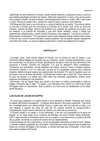 Génesis-91
[28].Antes de que entraran en Gosén. Jacob mandó delante a Judá para avisar a José de
que estaba para llegar a la tierra de Gosen. [29].José enganchó su carro y fue al encuentro
de su padre a Gosén. Al verlo lo abrazó y lloró largamente sobre su cuello. [30].Y dijo Israel
a José: *Ahora ya puedo morir, porque he visto tu rostro y porque vives todavía.+
[31].Después dijo José a sus hermanos y a toda la familia de su padre: *Voy ahora mismo
a anunciar a Faraón que mis hermanos y la familia de mi padre, que vivían en tierra de
Canaán, acaban de llegar. [32].Le diré también que ustedes son pastores de ovejas, que
se dedican a la crianza de animales y que han traído rebaños, vacas, y todas sus
pertenencias. [33].Así pues, cuando Faraón les llame y les pregunte: *¿Cuál es su oficio?+,
[34].ustedes contestarán: *Tus servidores hemos sido pastores desde nuestra niñez hasta
el día de hoy, como lo fueron también nuestros padres.+ Así se podrán quedar ustedes en
esta tierra de Gosén, ya que los egipcios aborrecen a todos los pastores de ovejas.+
CAPÍTULO 47
[1].Llegó, pues, José donde estaba el Faraón con la noticia de que su padre y sus
hermanos habían llegado de Canaán con sus rebaños, vacas y demás pertenencias, y que
se encontraban en la tierra de Gosén. [2].Después escogió a cinco de sus hermanos y los
presentó a Faraón. [3].Este les preguntó: *¿A qué se dedican?+ Ellos contestaron:
*Nosotros, tus servidores, somos pastores de ovejas, como lo fueron nuestros padres.
[4].Hemos venido a vivir en este país porque ya no quedaban pastos para nuestros
rebaños, debido a la gran sequía que asola el país de Canaán. Por eso te rogamos que nos
permitas vivir en la tierra de Gosén.+ [5].Entonces Faraón dijo a José: 6b, *Que vivan en
el país de Gosén, y si sabes que entre ellos hay hombres capacitados, ponlos como
pastores principales de mis ganados.+
[5].Faraón, rey de Egipto supo que Jacob y sus hijos se habían presentado a José en
Egipto. Entonces dijo a José: *Tu padre y tus hermanos han venido a ti. [6].Todo el país
de Egipto está a tu disposición. Que tu padre y tus hermanos se establezcan en la mejor
parte del país.+
LOS HIJOS DE JACOB EN EGIPTO
[7].José trajo después a su padre Jacob y se lo presentó a Faraón. Después que Jacob
lo saludó, [8].Faraón le preguntó: *¿Cuántos años tienes?+ [9].Jacob respondió: *Los años
de mi peregrinación son ciento treinta. Pocos y malos han sido los días de mi vida, y no
han llegado a igualar los años de vida de mis padres durante su peregrinación.+
[10].Después Jacob volvió a bendecir a Faraón y se retiró de su presencia.
[11]José instaló a su padre y a sus hermanos, y les dio una propiedad en la tierra de
Egipto, en el mejor lugar de la comarca de Ramsés, tal como Faraón había ordenado.
[12].Y José proveyó lo necesario para vivir a su padre, a sus hermanos y a toda la familia
de su padre, teniendo en cuenta el número de sus dependientes.
[13].La escasez se hizo más fuerte y no se encontraban alimentos en toda la tierra; Egipto
y Canaán estaban agotados por el hambre. [14].Entonces José acaparó toda la plata que
había en la tierra de Egipto y de Canaán, a cambio del trigo que compraban, y llevó toda
esa plata al palacio de Faraón.
 