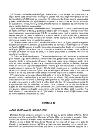 Génesis-92
[15].Cuando s acabó la plata de Egipto y de Canaán, todos los egipcios comenzaron a
llegar donde José para decirle: *Danos pan, ¿acaso nos vas a dejar morir porque se nos
terminó el dinero?+ [16].José les respondió: *Si no tienen más dinero, denme sus ganados
y yo en cambio les daré pan.+ [17].Trajeron su ganado a José, y José les dio pan a cambio
de sus caballos, ovejas, vacas y burros. De esta manera los abasteció de pan durante ese
año a cambio de todos sus ganados.
[18].Al año siguiente volvieron donde él diciendo: *No podemos ocultar a nuestro señor que
se nos ha terminado el dinero, y que los ganados ya son todos suyos. Tan sólo nos quedan
nuestros cuerpos y nuestras tierras. [19].Tú no puedes vernos morir a nosotros y nuestras
tierras; compranos, pues, a nosotros y nuestras tierras, a cambio de pan, y seremos
nosotros y nuestras tierras propiedad de Faraón. Danos trigo para que no muramos; así
viviremos y nuestra tierra no quedará desolada.+
[20].De este modo José adquirió para Faraón toda la tierra de Egipto, pues los egipcios
tuvieron que vender sus campos, ya que el hambre los apretaba, y la tierra pasó a ser toda
de Faraón. [21].En cuanto al pueblo, lo redujo a la servidumbre desde un extremo al otro
de Egipto. [22].La única tierra que no compró fue la de los sacerdotes, pues había un
decreto de Faraón en favor de ellos, y él debía procurarles el alimento. Por eso no
vendieron sus tierras.
[23].Entonces José dijo al pueblo: *Ya ven que los he comprado a ustedes y sus tierras
para Faraón. Aquí tienen semillas: siembren la tierra. [24].Cuando llegue el tiempo de la
cosecha, darán la quinta parte a Faraón y las otras cuatro partes restantes serán para
ustedes, como semillas de siembra, y como alimento para ustedes, su familia y los que
estén en su casa.+ [25].Ellos respondieron: *Puesto que nos has salvado la vida, sírvete
aceptarnos como esclavos de Faraón.+ [26].Así José impuso como ley, que la quinta parte
de los productos de la tierra de Egipto debe ser entregada a Faraón, y esa norma perdura
hasta el día de hoy. Sólo las tierras de los sacerdotes no pasaron a poder de Faraón.
[27].Los israelitas vivieron en el país de Egipto, en la tierra de Gosén. Tomaron posesión
de ella, tuvieron muchos hijos y se multiplicaron en número. [28].Jacob vivió en Egipto
diecisiete años de los ciento cuarenta y siete que duró su vida. [29].Y cuando los días de
su vida se acercaron a su fin, llamó a su hijo José y le dijo: *Si me aprecias de veras, te
ruego que coloques tu mano bajo mi muslo, y me prometas que no me sepultarás en
Egipto; en esto reconoceré tu amor y fidelidad. [30].Cuando me haya ido a descansar con
mis padres, sácame de Egipto y entiérrame en la tumba de ellos.+ José respondió: *Lo
haré tal como lo pides.+ Insistió Jacob: *¡Júramelo!+ Y José se lo juró. [31].Entonces Israel
se inclinó sobre la cabecera de su cama.
CAPÍTULO 48
JACOB ADOPTA A LOS HIJOS DE JOSÉ
[1].Algún tiempo después, avisaron a José de que su padre estaba enfermo. Tomó
entonces con él a sus dos hijos, Manasés y Efraím, [2].e hizo anunciar a su padre: *Mira,
tu hijo José ha venido a verte.+ Israel, haciendo un esfuerzo, se sentó en la cama.
[3].Dijo Jacob a José: *El Dios de las Alturas se me apareció en Luz, en el país de
Canaán, y me bendijo diciendo: [4]."Mira, yo haré que seas fecundo y que te multipliques.
Haré de ti una asamblea de naciones y te daré a ti y a tus descendientes después de ti
 
