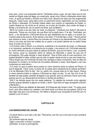 Génesis-93
este país, como una propiedad eterna." [5].Desde ahora, pues, los dos hijos que te han
nacido en Egipto antes de llegar yo a este país, serán míos. Efraím y Manasés serán hijos
míos, al igual que Rubén y Simeón son hijos míos, [6].pero los hijos que has engendrado
después. serán tuyos, tanto ellos como su patrimonio serán registrados con los nombres
de Efraim y Manasés. [7].También debes saber que cuando yo regresaba de Padán, tu
madre Raquel se me murió en el camino, en el país de Canaán, poco antes de llegar a
Efratá, y la enterré allí, (en el camino de Efrat, que es Belén).+
[8].Al ver Israel a los dos hijos de José, le preguntó: *¿Quiénes son éstos?+ [9].José le
respondió: *Estos son mis hijos, los que Dios me ha dado aquí.+ Y le dijo: *Acércalos, por
favor, y los bendeciré.+ [10].Israel tenía los ojos debilitados por la vejez y no podía ver.
Cuando José se los acercó, él los abrazó y los besó. [11].Israel dijo a José: * Nunca pensé
que volvería a verte, y ahora Dios me concede ver incluso a tus descendientes.+ [12].José
retiró a los hijos de entre las rodillas de su padre y se postró delante de su padre hasta
tocar el suelo con la cara.
[13].Colocó José a Efraím a su derecha, quedando a la izquierda de Israel, y a Manasés
a su izquierda, quedando a la derecha de su padre, y los acercó a él. [14].Israel extendió
su mano derecha y la puso sobre la cabeza de Efraím, que era el menor, y así, cruzando
las manos, puso su izquierda sobre la cabeza de Manasés a pesar de que era el
primogénito. [5].Luego bendijo a José diciendo: *Que el Dios ante el cual caminaron mis
padres Abraham e Isaac, el Dios que ha sido mi pastor desde el día en que nací hasta hoy,
[16].el Angel que me ha librado de todo mal, bendiga a estos muchachos. Que en ellos se
perpetúe mi nombre y el nombre de mis padres Abraham e Isaac. Que lleguen a ser muy
numerosos en esta tierra.+
[17].José vio que su padre tenía puesta su mano derecha sobre la cabeza de Efraím, lo
que le disgustó. Tomó, pues, la mano de su padre para cambiarla de la cabeza de Efraim
a la de Manasés [18].y le dijo: *Así no, padre mío, porque éste es mi hijo mayor. Coloca
tu mano derecha sobre su cabeza.+ [19].Israel se negó y le dijo: *Lo sé, hijo mío, lo sé. Él
también se hará pueblo, también él llegará a ser grande, pero su hermano menor será más
grande que él y su descendencia formará un familia de pueblos.+
[20].Y los bendijo aquel día con estas palabras: *A ustedes los tomarán como ejemplo
cuando quieran bendecir a alguno en Israel, y dirán: "Que Dios te haga semejante a Efraím
y Manasés".+
Así puso a Efraím por delante de Manasés. [21].Después dijo Israel a José: *Yo estoy para
morir, pero Dios estará con ustedes y los hará volver a la tierra de sus padres. [22].A ti te
dejo algo más que a tus hermanos, me refiero a Siquem que conquisté al amorreo con mi
espada y con mi arco.+
CAPÍTULO 49
LAS BENDICIONES DE JACOB
[1].Jacob llamó a sus hijos y les dijo: *Reúnanse, que les voy a anunciar lo que sucederá
en el futuro.
[2].Júntense hijos de Jacob,
oigan y escuchen a Israel, su padre.
[3].Rubén, tú eres mi primogénito,
 