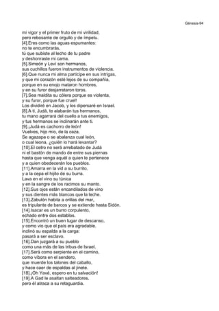 Génesis-94
mi vigor y el primer fruto de mi virilidad,
pero rebosante de orgullo y de ímpetu.
[4].Eres como las aguas espumantes:
no te encumbrarás,
tú que subiste al lecho de tu padre
y deshonraste mi cama.
[5].Simeón y Leví son hermanos,
sus cuchillos fueron instrumentos de violencia.
[6].Que nunca mi alma participe en sus intrigas,
y que mi corazón esté lejos de su compañía,
porque en su enojo mataron hombres,
y en su furor desjarretaron toros.
[7].Sea maldita su cólera porque es violenta,
y su furor, porque fue cruel!
Los dividiré en Jacob, y los dipersaré en Israel.
[8].A ti, Judá, te alabarán tus hermanos,
tu mano agarrará del cuello a tus enemigos,
y tus hermanos se inclinarán ante ti.
[9].¡Judá es cachorro de león!
Vuelves, hijo mío, de la caza.
Se agazapa o se abalanza cual león,
o cual leona, ¿quién lo hará levantar?
[10].El cetro no será arrebatado de Judá
ni el bastón de mando de entre sus piernas
hasta que venga aquél a quien le pertenece
y a quien obedecerán los pueblos.
[11].Amarra en la vid a su burrito,
y a la cepa el hijito de su burra.
Lava en el vino su túnica
y en la sangre de los racimos su manto.
[12].Sus ojos están encandilados de vino
y sus dientes más blancos que la leche.
[13].Zabulón habita a orillas del mar,
es tripulante de barcos y se extiende hasta Sidón.
[14].Isacar es un burro corpulento,
echado entre dos establos.
[15].Encontró un buen lugar de descanso,
y como vio que el país era agradable.
inclinó su espalda a la carga:
pasará a ser esclavo.
[16].Dan juzgará a su pueblo
como una más de las tribus de Israel.
[17].Será como serpiente en el camino,
como víbora en el sendero,
que muerde los talones del caballo,
y hace caer de espaldas al jinete.
[18].¡Oh Yavé, espero en tu salvación!
[19].A Gad le asaltan salteadores,
pero él atraca a su retaguardia.
 