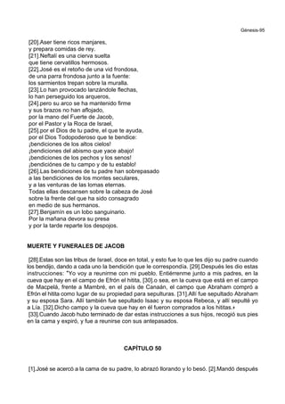 Génesis-95
[20].Aser tiene ricos manjares,
y prepara comidas de rey.
[21].Neftalí es una cierva suelta
que tiene cervatillos hermosos.
[22].José es el retoño de una vid frondosa,
de una parra frondosa junto a la fuente:
los sarmientos trepan sobre la muralla.
[23].Lo han provocado lanzándole flechas,
lo han perseguido los arqueros,
[24].pero su arco se ha mantenido firme
y sus brazos no han aflojado,
por la mano del Fuerte de Jacob,
por el Pastor y la Roca de Israel,
[25].por el Dios de tu padre, el que te ayuda,
por el Dios Todopoderoso que te bendice:
¡bendiciones de los altos cielos!
¡bendiciones del abismo que yace abajo!
¡bendiciones de los pechos y los senos!
¡bendiciónes de tu campo y de tu establo!
[26].Las bendiciones de tu padre han sobrepasado
a las bendiciones de los montes seculares,
y a las venturas de las lomas eternas.
Todas ellas descansen sobre la cabeza de José
sobre la frente del que ha sido consagrado
en medio de sus hermanos.
[27].Benjamín es un lobo sanguinario.
Por la mañana devora su presa
y por la tarde reparte los despojos.
MUERTE Y FUNERALES DE JACOB
[28].Estas son las tribus de Israel, doce en total, y esto fue lo que les dijo su padre cuando
los bendijo, dando a cada uno la bendición que le correspondía. [29].Después les dio estas
instrucciones: *Yo voy a reunirme con mi pueblo. Entiérrenme junto a mis padres, en la
cueva que hay en el campo de Efrón el hitita, [30].o sea, en la cueva que está en el campo
de Macpelá, frente a Mambré, en el país de Canaán, el campo que Abraham compró a
Efrón el hitita como lugar de su propiedad para sepulturas. [31].Allí fue sepultado Abraham
y su esposa Sara. Allí también fue sepultado Isaac y su esposa Rebeca, y allí sepulté yo
a Lía. [32].Dicho campo y la cueva que hay en él fueron comprados a los hititas.+
[33].Cuando Jacob hubo terminado de dar estas instrucciones a sus hijos, recogió sus pies
en la cama y expiró, y fue a reunirse con sus antepasados.
CAPÍTULO 50
[1].José se acercó a la cama de su padre, lo abrazó llorando y lo besó. [2].Mandó después
 