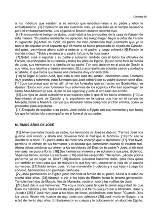 Génesis-96
a los médicos que estaban a su servicio que embalsamaran a su padre y ellos lo
embalsamaron. [3].Emplearon en ello cuarenta días, ya que éste es el tiempo necesario
para el embalsamamiento. Los egipcios lo lloraron durante setenta días.
[4].Transcurrido el tiempo de duelo, José habló a los principales de la casa de Faraón de
esta manera: *Si ustedes realmente me aprecian, les ruego hagan llegar a oídos de Faraón
lo siguiente: [5].Antes de morir, mi padre me hizo prometerle bajo juramento que yo lo
habría de sepultar en el sepulcro que él mismo se había preparado en el país de Canaán.
Así pues, permíteme ahora subir a enterrar a mi padre, y luego volveré.+ [6].Faraón le
mandó a decir: *Sube y entierra a tu padre, tal como te hizo jurar.+
[7].Subió José a sepultar a su padre y subieron también con él todos los oficiales de
Faraón, los principales de su familia y todos los jefes de Egipto, [8].así como toda la familia
de José, sus hermanos y la familia de su padre. Tan sólo dejaron en el país de Gosén a
sus niños, sus rebaños y demás animales. [9].Lo acompañaban además carros y soldados
a caballo, lo que hacía que fuese una caravana muy considerable.
[10].Al llegar a Gorén-Atad, que está al otro lado del Jordán, celebraron unos funerales
muy grandes y solemnes; estos funerales que José celebró por su padre duraron siete días.
[11].Los cananeos que vivían allí, al ver los funerales que se hacían en Gorén-Atad, se
dijeron: *Estos son unos funerales muy solemnes de los egipcios.+ Por eso aquel lugar se
llamó Abel-Misraim (o sea, duelo de los egipcios) y está al otro lado del Jordán.
[12].Los hijos de Jacob cumplieron a su respecto todo lo que él les había ordenado. [13].Lo
trasladaron al país de Canaán y lo sepultaron en la cueva que hay en el campo de
Macpelá, frente a Mambré, campo que Abraham había comprado a Efrón el hitita, como su
propiedad para sepulturas.
[14].Después de sepultar a su padre, José volvió a Egipto con sus hermanos y con todos
los que lo habían ido a acompañar en el funeral de su padre.
ULTIMOS AÑOS DE JOSÉ
[15].Al ver que había muerto su padre, los hermanos de José se dijeron: *Tal vez José nos
guarde aún rencor, y ahora nos devuelva todo el mal que le hicimos+. [16].Por eso le
mandaron a decir: *Tu padre antes de morir nos encargó que te dijéramos: [17]."Por favor,
perdona el crimen de tus hermanos y el pecado que cometieron cuando te trataron mal.
Ahora debes perdonar su crimen a los servidores del Dios de tu padre."+ José, al oír este
mensaje, se puso a llorar. [18].Sus hermanos vinieron y se echaron a sus pies, diciendo:
*Aquí nos tienes, somos tus esclavos.+ [19].José les respondió: *No teman. ¿Acaso podría
ponerme yo en lugar de Dios? [20].Ustedes quisieron hacerme daño, pero Dios quiso
convertirlo en bien para que se realizara lo que hoy ven: conservar la vida de un pueblo
numeroso. [21].Nada teman, pues. Yo los mantendré a ustedes y a sus hijos.+ Luego los
consoló, hablándoles con palabras cariñosas.
[22].José permaneció en Egipto junto con toda la familia de su padre. Murió a la edad de
ciento diez años. [23].Alcanzó a ver a los hijos de Efraím hasta la tercera generación.
También los hijos de Maquir, hijo de Manasés, nacieron sobre las rodillas de José.
[24].José dijo a sus hermanos: *Yo voy a morir, pero tengan la plena seguridad de que
Dios los visitará y los hará subir de este país a la tierra que juró dar a Abraham, Isaac y
Jacob.+ [25].Y José hizo jurar a los hijos de Israel, pidiéndoles este favor: *Cuando Dios
los visite, lleven mis huesos de aquí junto con ustedes.+ [26].José murió en Egipto, a la
edad de ciento diez años. Embalsamaron su cuerpo y lo colocaron en un ataúd en Egipto.
 