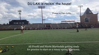 Ali Proehl and Nicole Martindale getting ready
for practice to start on a sunny spring afternoon.
DU LAX is rockin’ the house!
Photos by Cam Griffin
 
