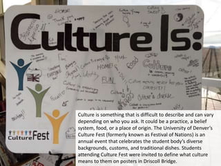 Culture is something that is difficult to describe and can vary
depending on who you ask. It could be a practice, a belief
system, food, or a place of origin. The University of Denver’s
Culture Fest (formerly known as Festival of Nations) is an
annual event that celebrates the student body’s diverse
backgrounds, customs, and traditional dishes. Students
attending Culture Fest were invited to define what culture
means to them on posters in Driscoll Bridge.
 