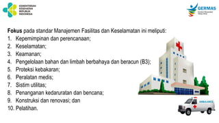 Fokus pada standar Manajemen Fasilitas dan Keselamatan ini meliputi:
1. Kepemimpinan dan perencanaan;
2. Keselamatan;
3. Keamanan;
4. Pengelolaan bahan dan limbah berbahaya dan beracun (B3);
5. Proteksi kebakaran;
6. Peralatan medis;
7. Sistim utilitas;
8. Penanganan kedaruratan dan bencana;
9. Konstruksi dan renovasi; dan
10. Pelatihan.
 