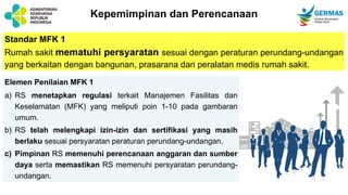 Kepemimpinan dan Perencanaan
Standar MFK 1
Rumah sakit mematuhi persyaratan sesuai dengan peraturan perundang-undangan
yang berkaitan dengan bangunan, prasarana dan peralatan medis rumah sakit.
Elemen Penilaian MFK 1
a) RS menetapkan regulasi terkait Manajemen Fasilitas dan
Keselamatan (MFK) yang meliputi poin 1-10 pada gambaran
umum.
b) RS telah melengkapi izin-izin dan sertifikasi yang masih
berlaku sesuai persyaratan peraturan perundang-undangan.
c) Pimpinan RS memenuhi perencanaan anggaran dan sumber
daya serta memastikan RS memenuhi persyaratan perundang-
undangan.
 