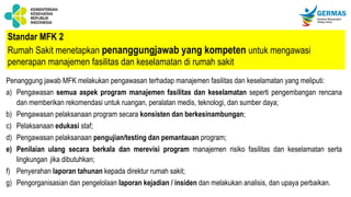 Standar MFK 2
Rumah Sakit menetapkan penanggungjawab yang kompeten untuk mengawasi
penerapan manajemen fasilitas dan keselamatan di rumah sakit
Penanggung jawab MFK melakukan pengawasan terhadap manajemen fasilitas dan keselamatan yang meliputi:
a) Pengawasan semua aspek program manajemen fasilitas dan keselamatan seperti pengembangan rencana
dan memberikan rekomendasi untuk ruangan, peralatan medis, teknologi, dan sumber daya;
b) Pengawasan pelaksanaan program secara konsisten dan berkesinambungan;
c) Pelaksanaan edukasi staf;
d) Pengawasan pelaksanaan pengujian/testing dan pemantauan program;
e) Penilaian ulang secara berkala dan merevisi program manajemen risiko fasilitas dan keselamatan serta
lingkungan jika dibutuhkan;
f) Penyerahan laporan tahunan kepada direktur rumah sakit;
g) Pengorganisasian dan pengelolaan laporan kejadian / insiden dan melakukan analisis, dan upaya perbaikan.
 